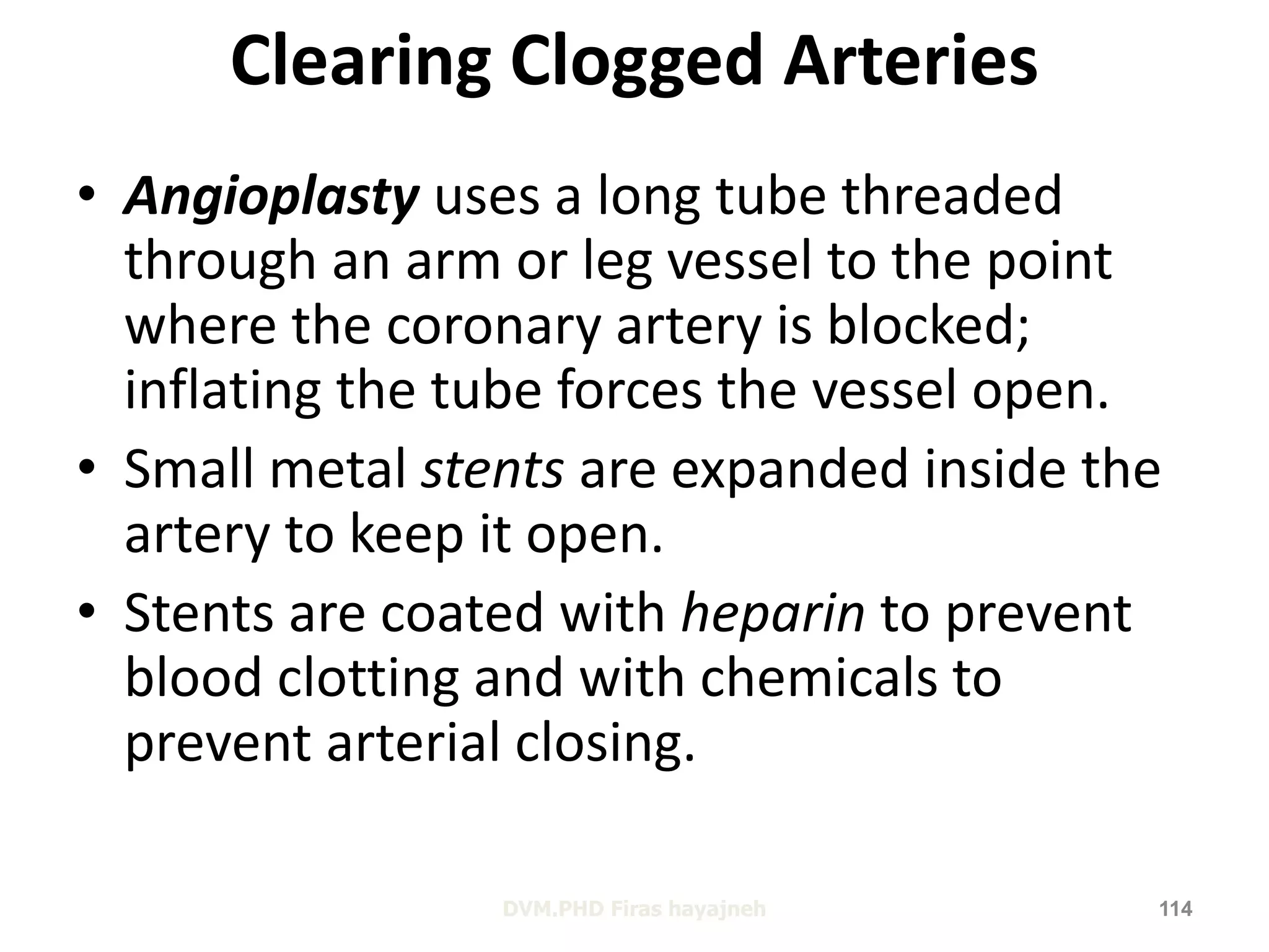 Clearing Clogged Arteries 
• Angioplasty uses a long tube threaded 
through an arm or leg vessel to the point 
where the coronary artery is blocked; 
inflating the tube forces the vessel open. 
• Small metal stents are expanded inside the 
artery to keep it open. 
• Stents are coated with heparin to prevent 
blood clotting and with chemicals to 
prevent arterial closing. 
DVM.PHD Firas hayajneh 114 
 