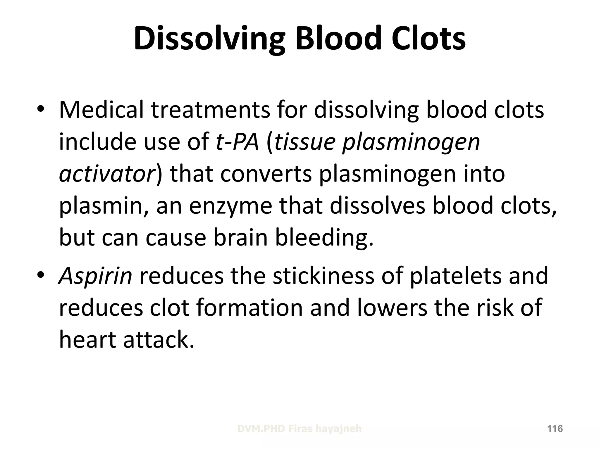 Dissolving Blood Clots 
• Medical treatments for dissolving blood clots 
include use of t-PA (tissue plasminogen 
activator) that converts plasminogen into 
plasmin, an enzyme that dissolves blood clots, 
but can cause brain bleeding. 
• Aspirin reduces the stickiness of platelets and 
reduces clot formation and lowers the risk of 
heart attack. 
DVM.PHD Firas hayajneh 116 
 