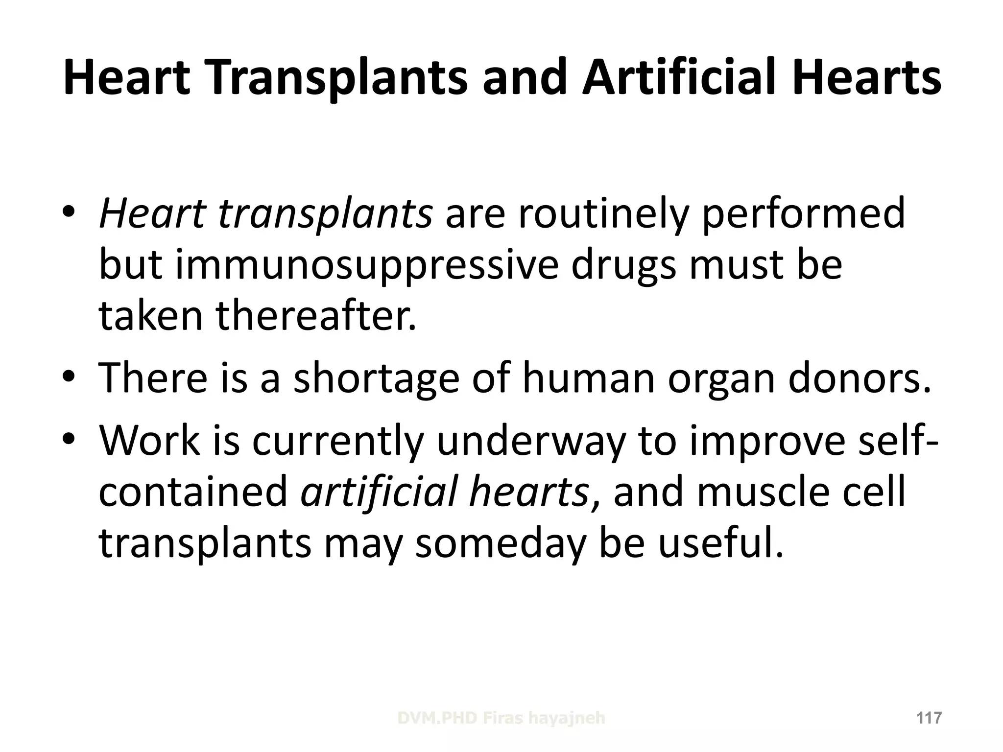 Heart Transplants and Artificial Hearts 
• Heart transplants are routinely performed 
but immunosuppressive drugs must be 
taken thereafter. 
• There is a shortage of human organ donors. 
• Work is currently underway to improve self-contained 
artificial hearts, and muscle cell 
transplants may someday be useful. 
DVM.PHD Firas hayajneh 117 
 
