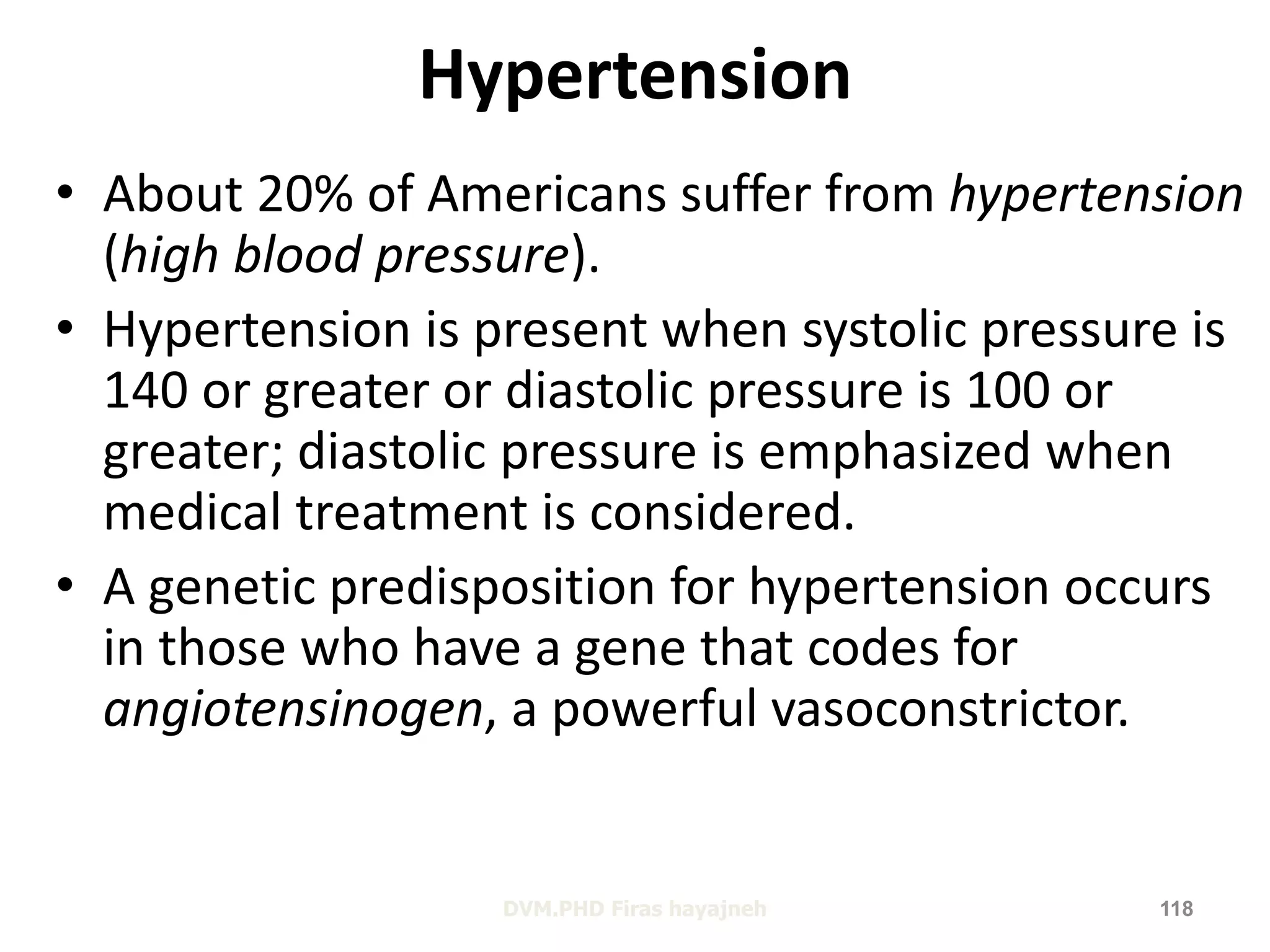 Hypertension 
• About 20% of Americans suffer from hypertension 
(high blood pressure). 
• Hypertension is present when systolic pressure is 
140 or greater or diastolic pressure is 100 or 
greater; diastolic pressure is emphasized when 
medical treatment is considered. 
• A genetic predisposition for hypertension occurs 
in those who have a gene that codes for 
angiotensinogen, a powerful vasoconstrictor. 
DVM.PHD Firas hayajneh 118 
