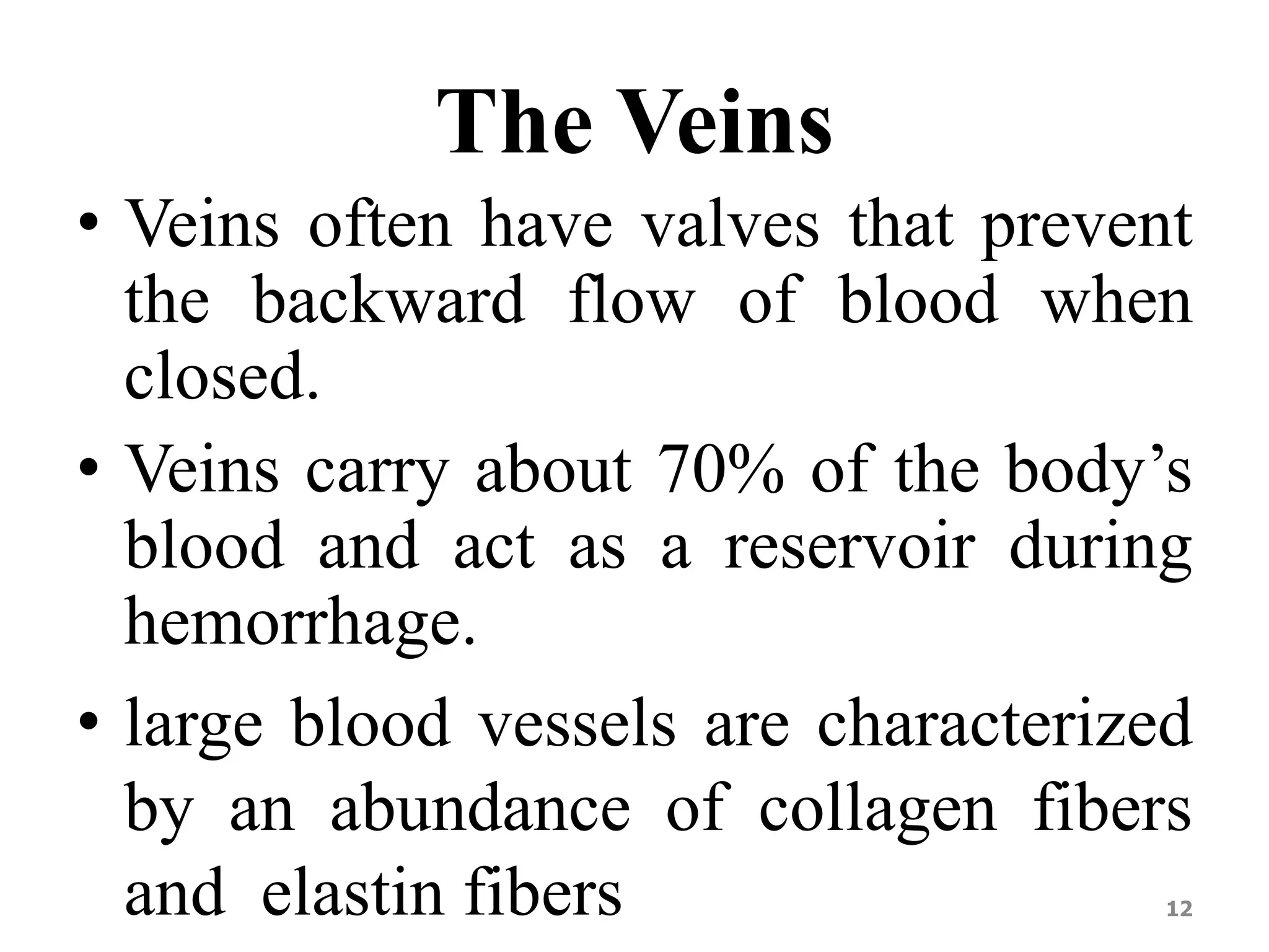 The Veins 
• Veins often have valves that prevent 
the backward flow of blood when 
closed. 
• Veins carry about 70% of the body’s 
blood and act as a reservoir during 
hemorrhage. 
• large blood vessels are characterized 
by an abundance of collagen fibers 
and elastin fibers 12 
 