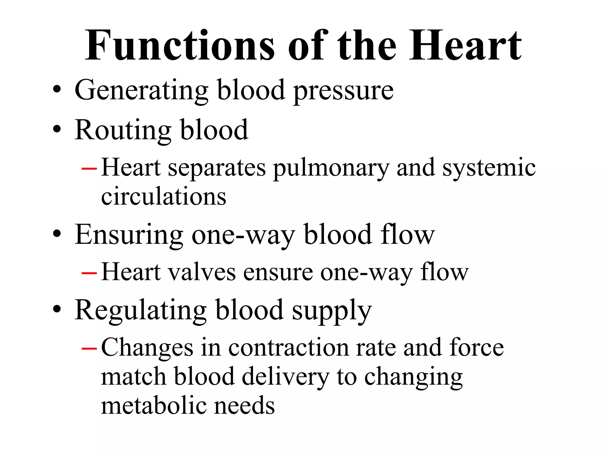Functions of the Heart 
• Generating blood pressure 
• Routing blood 
– Heart separates pulmonary and systemic 
circulations 
• Ensuring one-way blood flow 
– Heart valves ensure one-way flow 
• Regulating blood supply 
– Changes in contraction rate and force 
match blood delivery to changing 
metabolic needs 
 