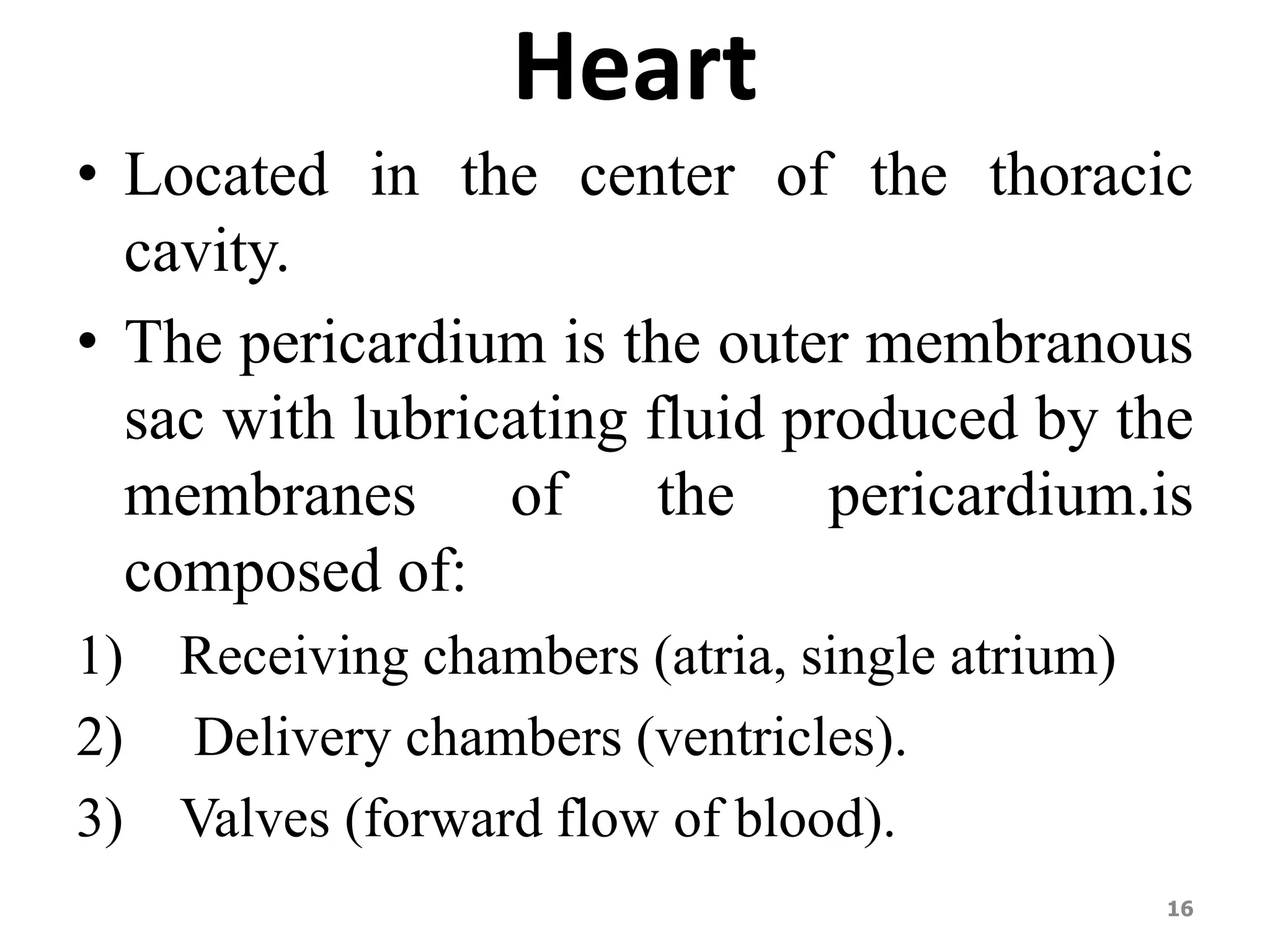 Heart 
• Located in the center of the thoracic 
cavity. 
• The pericardium is the outer membranous 
sac with lubricating fluid produced by the 
membranes of the pericardium.is 
composed of: 
1) Receiving chambers (atria, single atrium) 
2) Delivery chambers (ventricles). 
3) Valves (forward flow of blood). 
16 
 