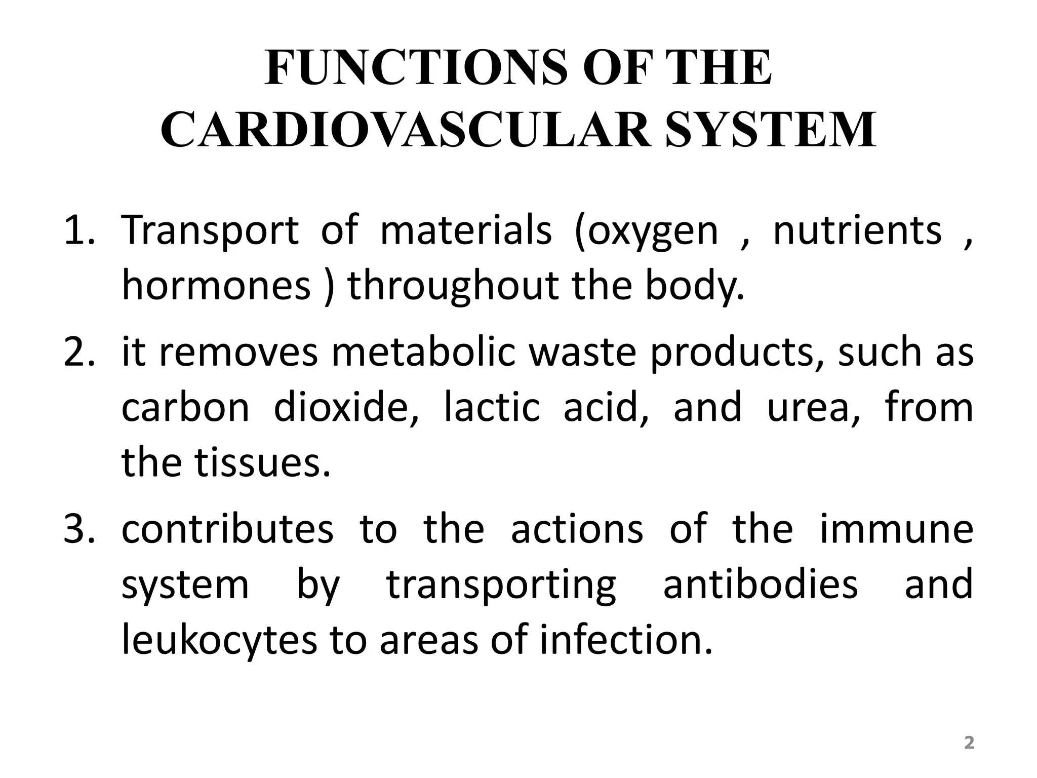 FUNCTIONS OF THE 
CARDIOVASCULAR SYSTEM 
1. Transport of materials (oxygen , nutrients , 
hormones ) throughout the body. 
2. it removes metabolic waste products, such as 
carbon dioxide, lactic acid, and urea, from 
the tissues. 
3. contributes to the actions of the immune 
system by transporting antibodies and 
leukocytes to areas of infection. 
2 
 