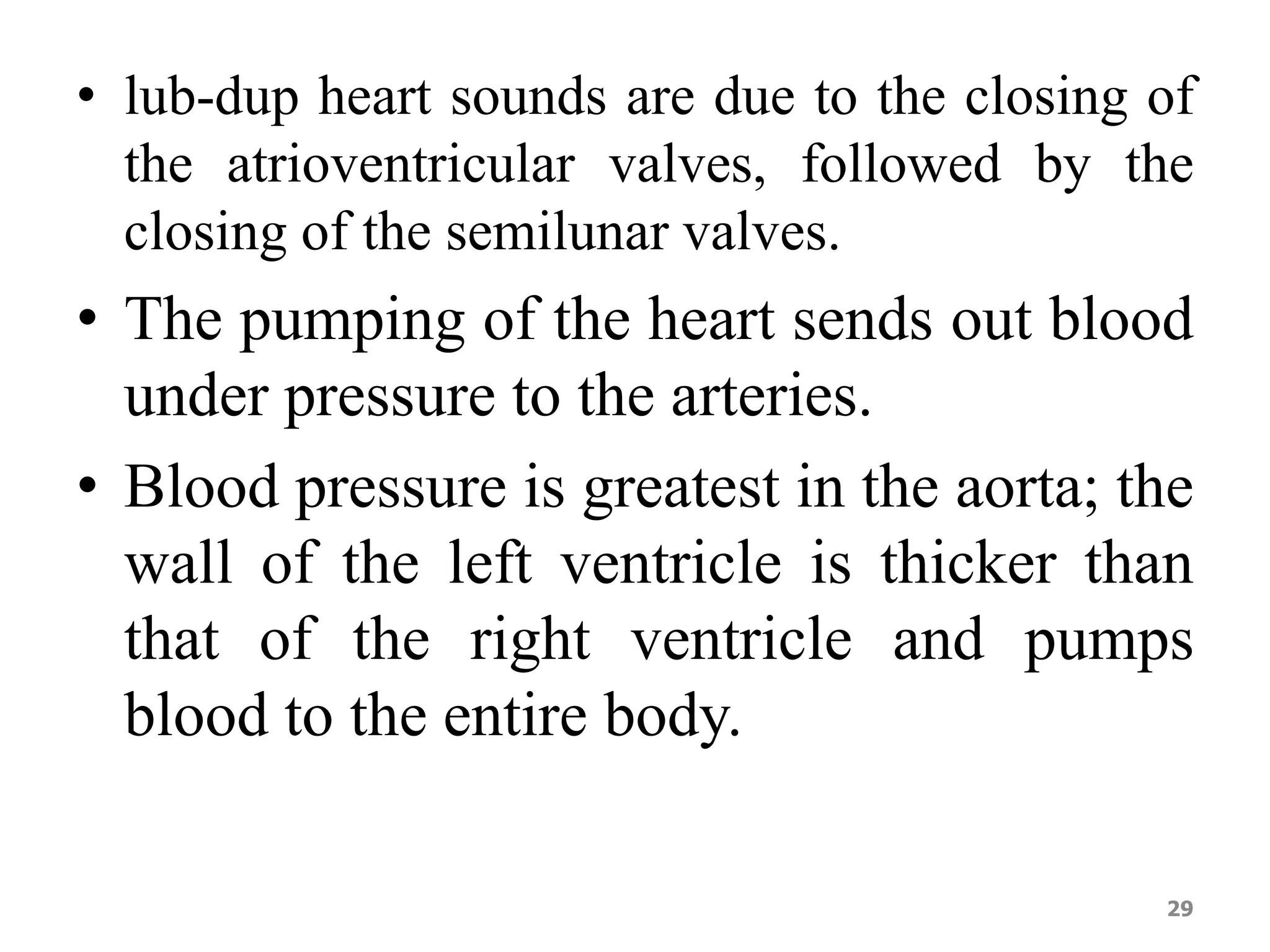 • lub-dup heart sounds are due to the closing of 
the atrioventricular valves, followed by the 
closing of the semilunar valves. 
• The pumping of the heart sends out blood 
under pressure to the arteries. 
• Blood pressure is greatest in the aorta; the 
wall of the left ventricle is thicker than 
that of the right ventricle and pumps 
blood to the entire body. 
29 
 