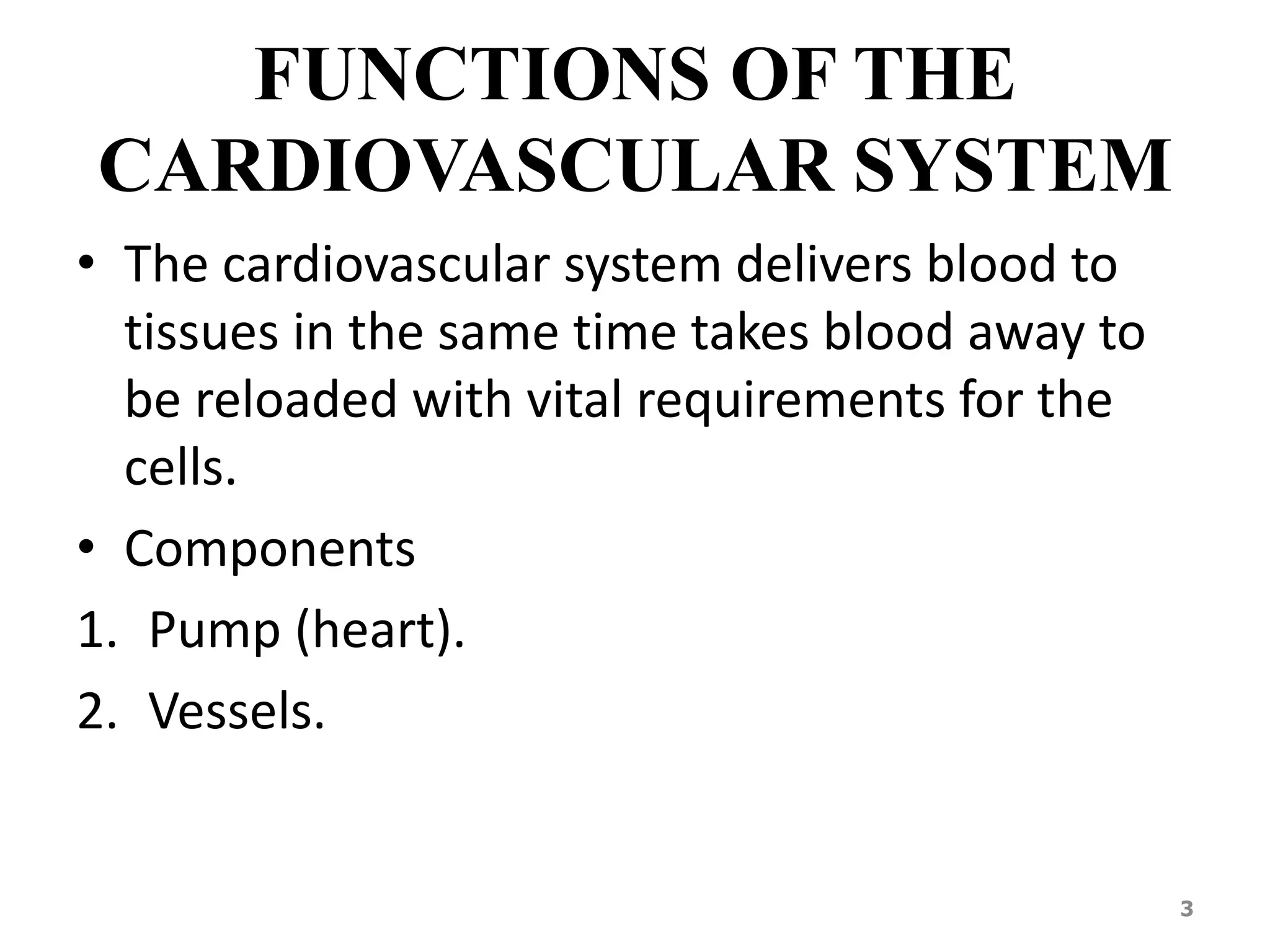 FUNCTIONS OF THE 
CARDIOVASCULAR SYSTEM 
• The cardiovascular system delivers blood to 
tissues in the same time takes blood away to 
be reloaded with vital requirements for the 
cells. 
• Components 
1. Pump (heart). 
2. Vessels. 
3 
 