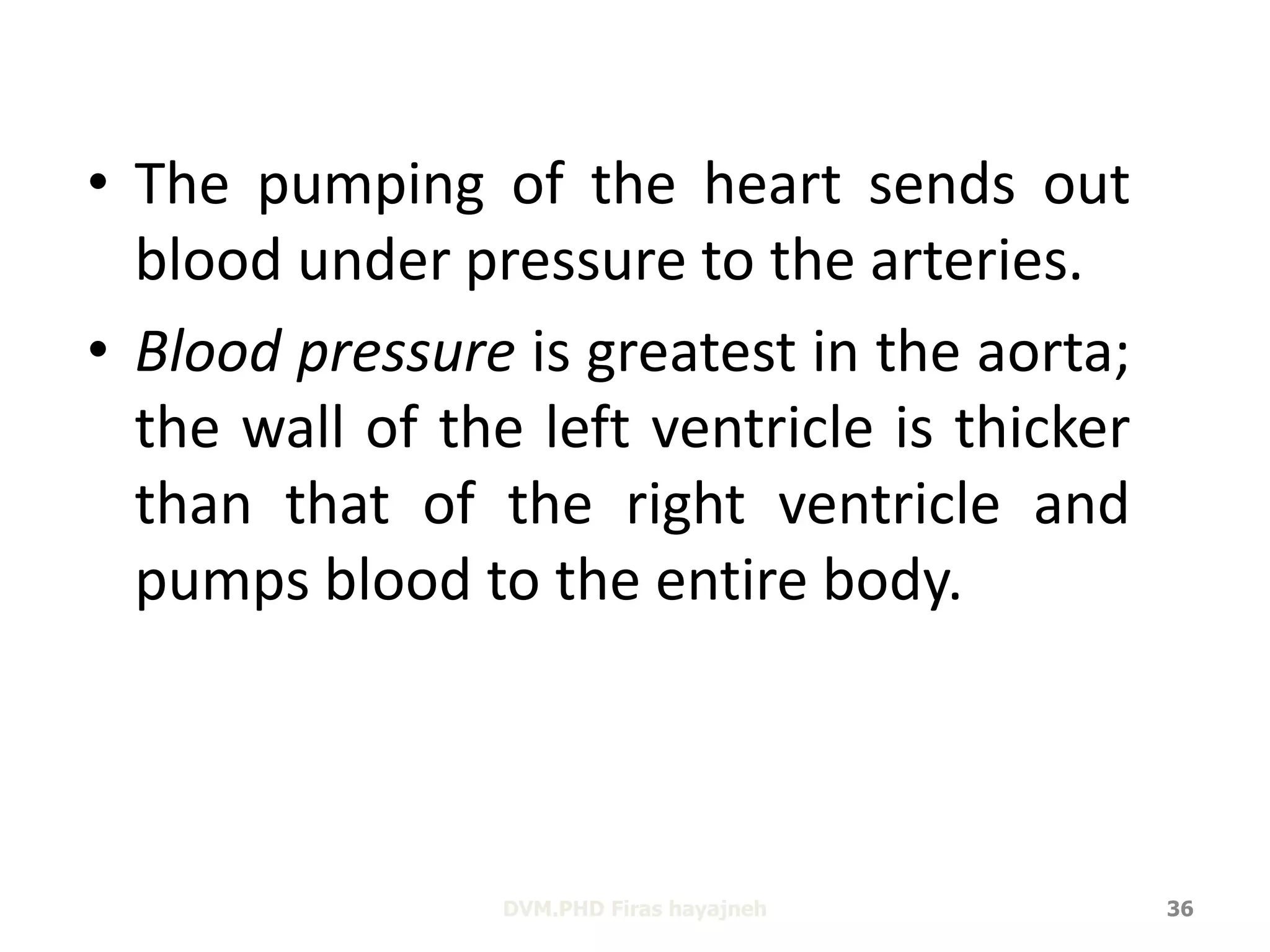 • The pumping of the heart sends out 
blood under pressure to the arteries. 
• Blood pressure is greatest in the aorta; 
the wall of the left ventricle is thicker 
than that of the right ventricle and 
pumps blood to the entire body. 
DVM.PHD Firas hayajneh 36 
 