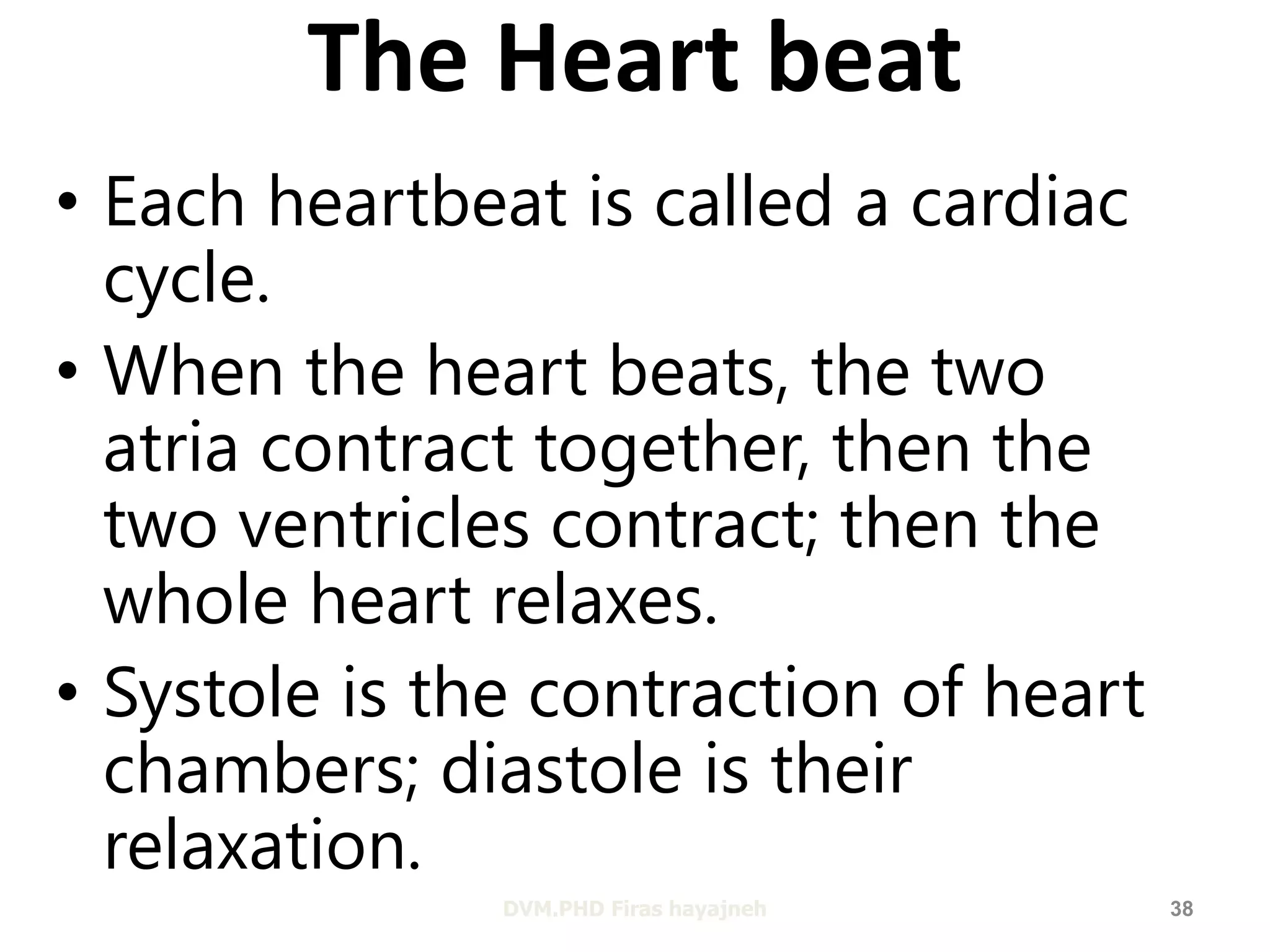 The Heart beat 
• Each heartbeat is called a cardiac 
cycle. 
• When the heart beats, the two 
atria contract together, then the 
two ventricles contract; then the 
whole heart relaxes. 
• Systole is the contraction of heart 
chambers; diastole is their 
relaxation. 
DVM.PHD Firas hayajneh 38 
 