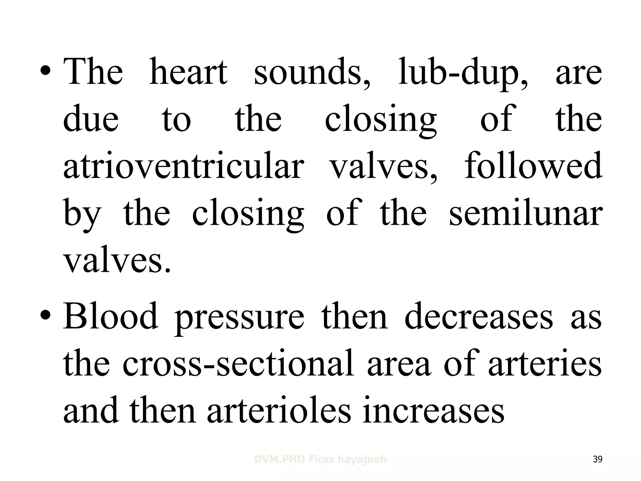 • The heart sounds, lub-dup, are 
due to the closing of the 
atrioventricular valves, followed 
by the closing of the semilunar 
valves. 
• Blood pressure then decreases as 
the cross-sectional area of arteries 
and then arterioles increases 
DVM.PHD Firas hayajneh 39 
 