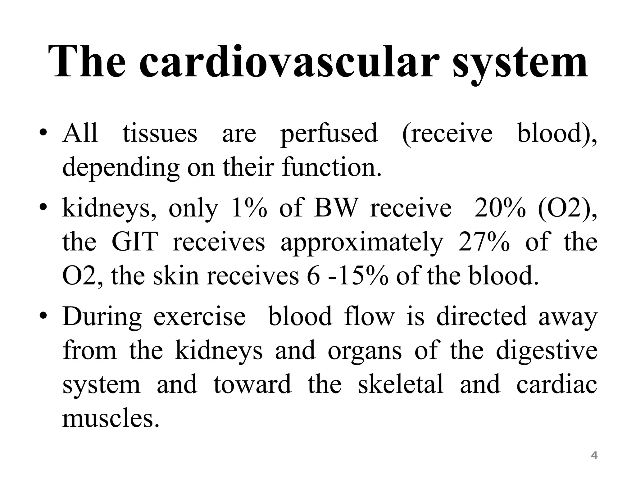 The cardiovascular system 
• All tissues are perfused (receive blood), 
depending on their function. 
• kidneys, only 1% of BW receive 20% (O2), 
the GIT receives approximately 27% of the 
O2, the skin receives 6 -15% of the blood. 
• During exercise blood flow is directed away 
from the kidneys and organs of the digestive 
system and toward the skeletal and cardiac 
muscles. 
4 
 