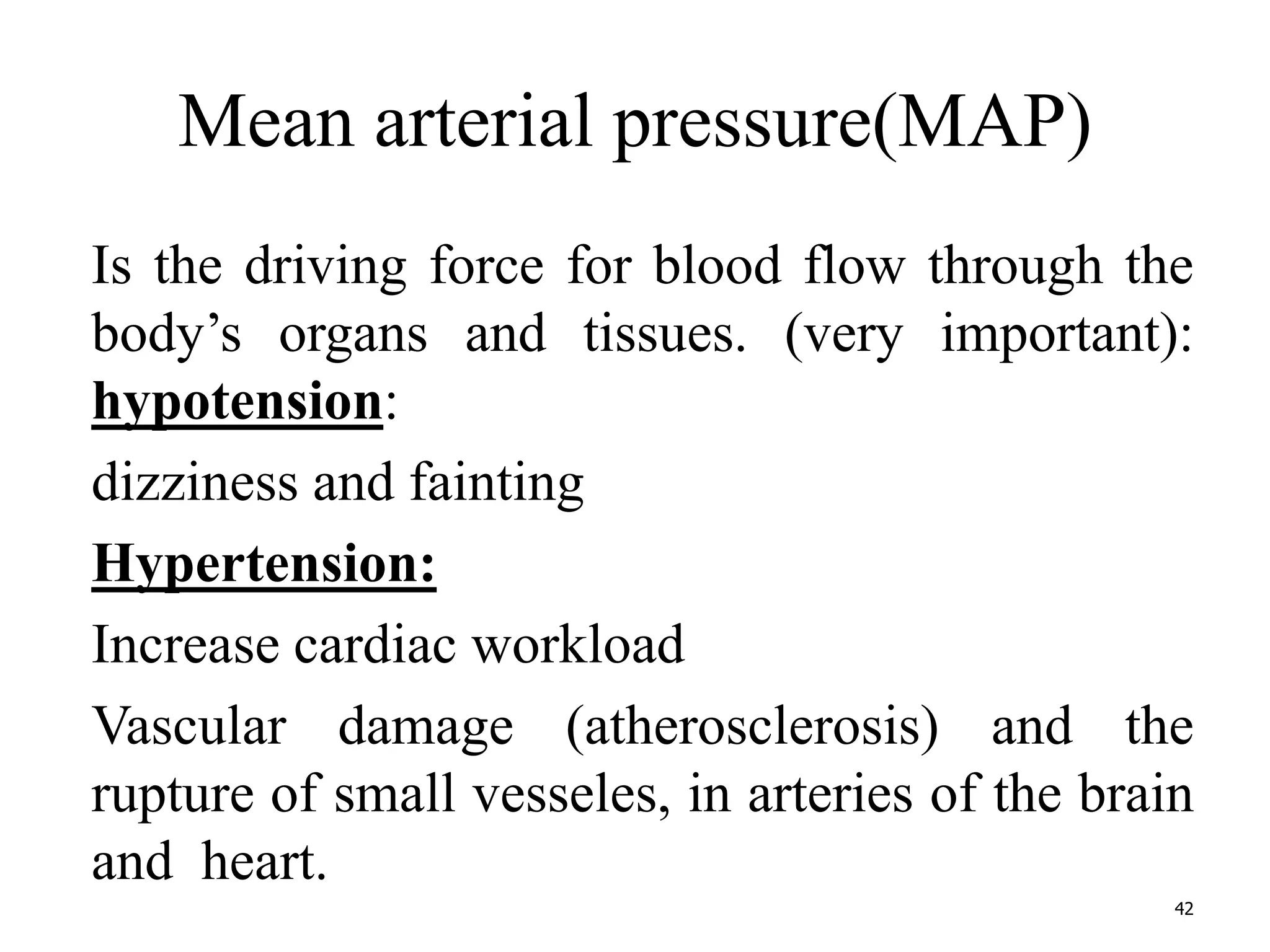 Mean arterial pressure(MAP) 
Is the driving force for blood flow through the 
body’s organs and tissues. (very important): 
hypotension: 
dizziness and fainting 
Hypertension: 
Increase cardiac workload 
Vascular damage (atherosclerosis) and the 
rupture of small vesseles, in arteries of the brain 
and heart. 
42 
 