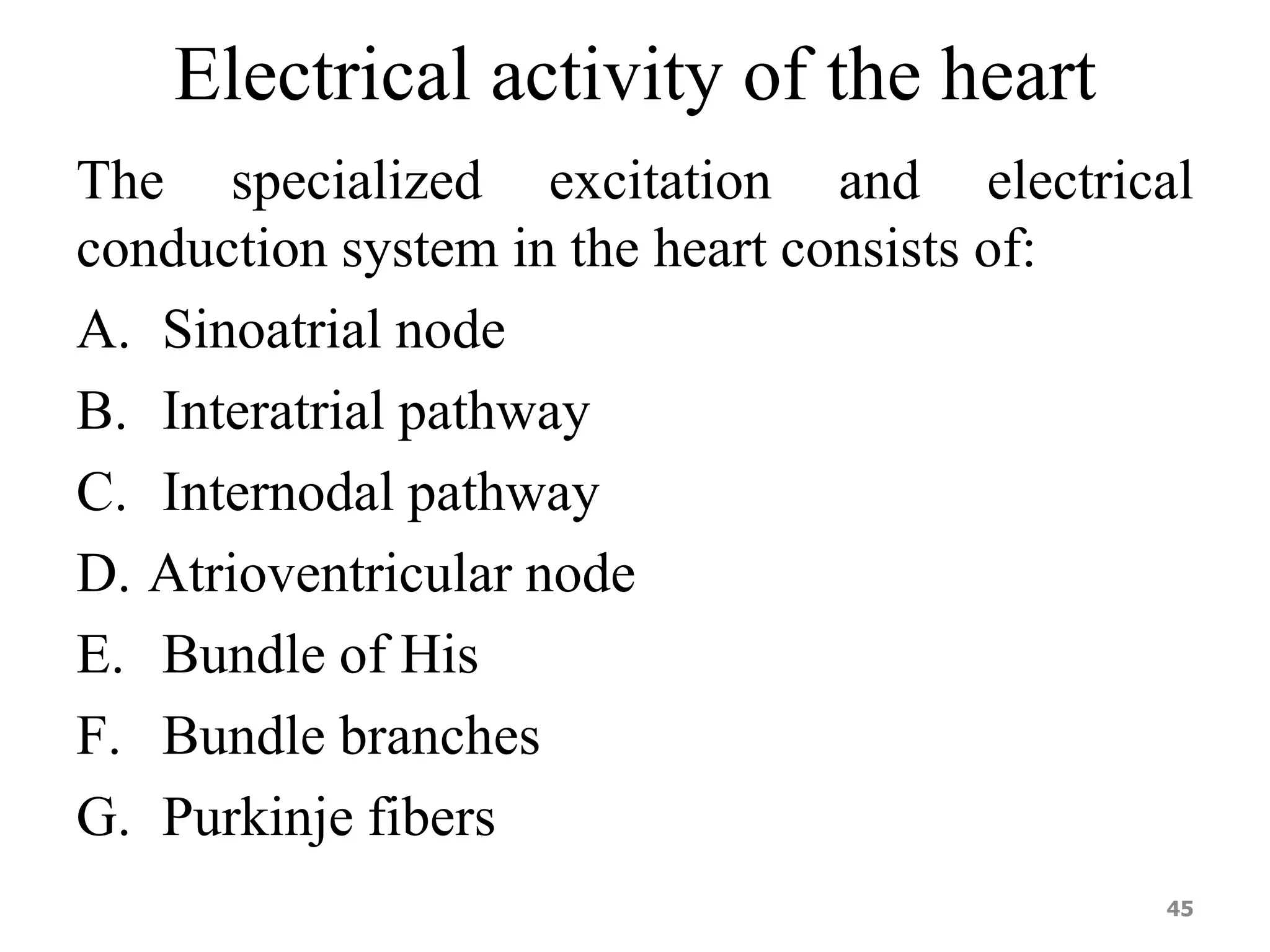 Electrical activity of the heart 
The specialized excitation and electrical 
conduction system in the heart consists of: 
A. Sinoatrial node 
B. Interatrial pathway 
C. Internodal pathway 
D. Atrioventricular node 
E. Bundle of His 
F. Bundle branches 
G. Purkinje fibers 
45 
 