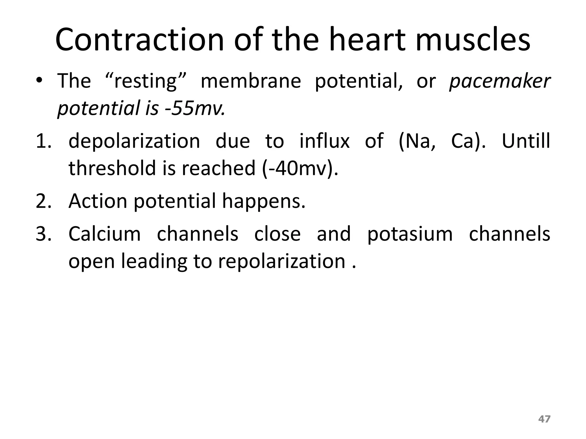 Contraction of the heart muscles 
• The “resting” membrane potential, or pacemaker 
potential is -55mv. 
1. depolarization due to influx of (Na, Ca). Untill 
threshold is reached (-40mv). 
2. Action potential happens. 
3. Calcium channels close and potasium channels 
open leading to repolarization . 
47 
 