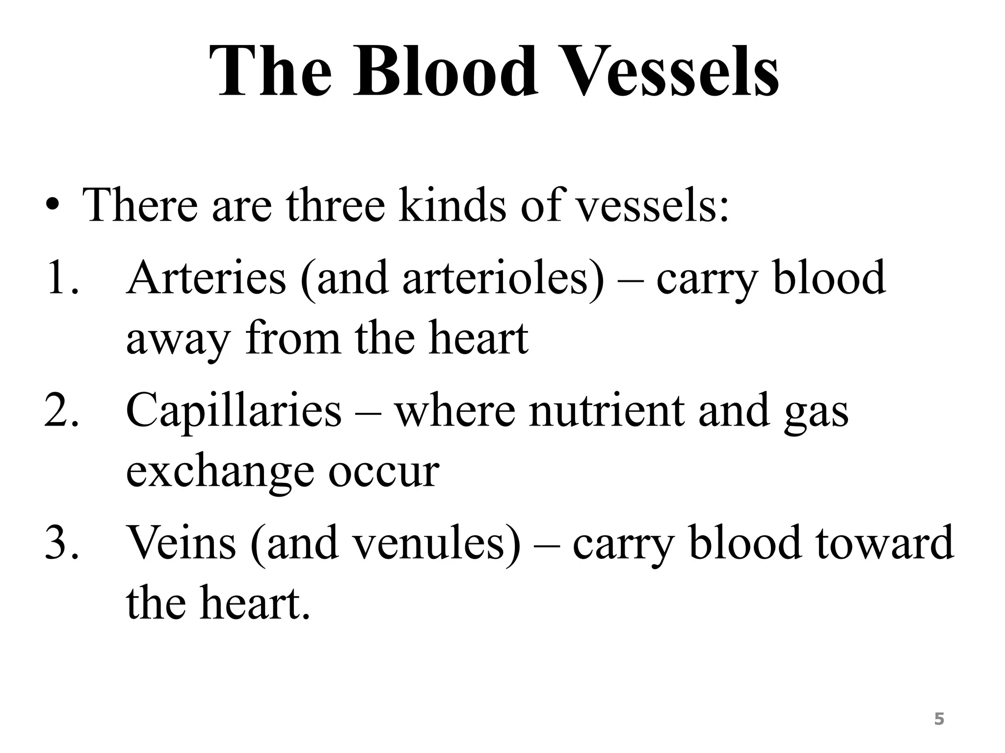 The Blood Vessels 
• There are three kinds of vessels: 
1. Arteries (and arterioles) – carry blood 
away from the heart 
2. Capillaries – where nutrient and gas 
exchange occur 
3. Veins (and venules) – carry blood toward 
the heart. 
5 
 