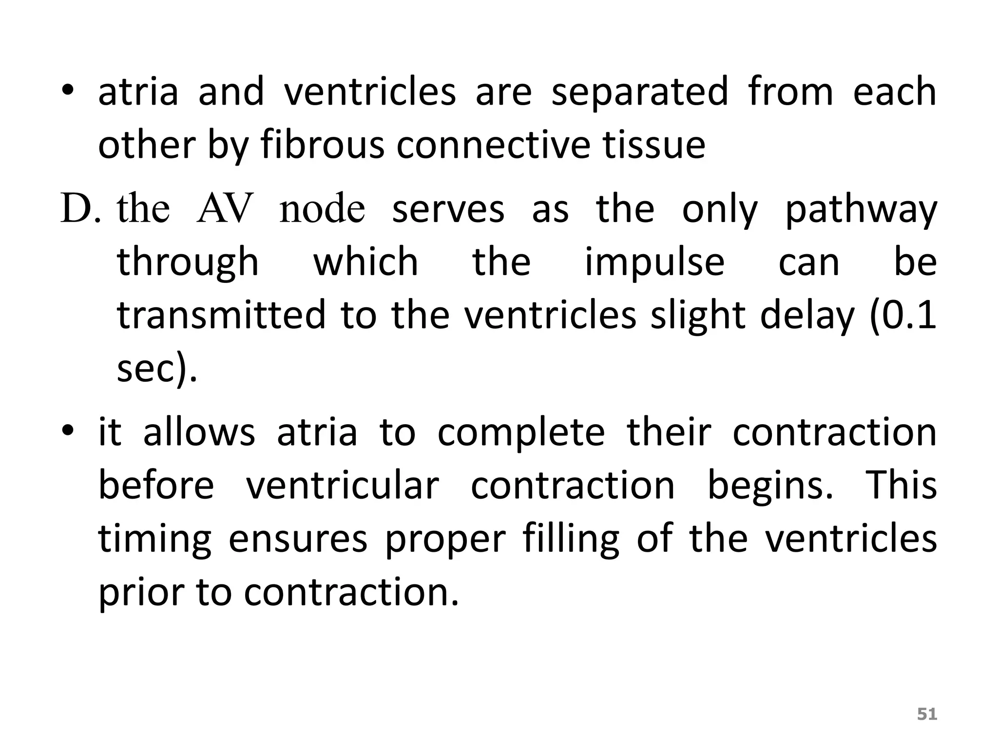 • atria and ventricles are separated from each 
other by fibrous connective tissue 
D. the AV node serves as the only pathway 
through which the impulse can be 
transmitted to the ventricles slight delay (0.1 
sec). 
• it allows atria to complete their contraction 
before ventricular contraction begins. This 
timing ensures proper filling of the ventricles 
prior to contraction. 
51 
 