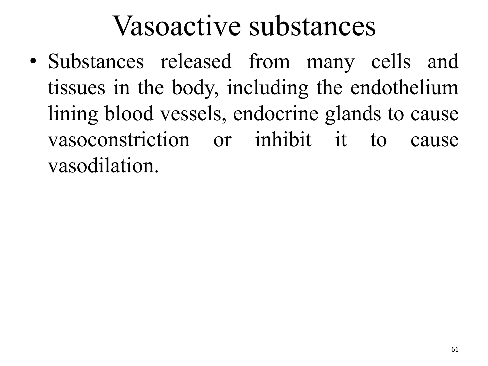Vasoactive substances 
• Substances released from many cells and 
tissues in the body, including the endothelium 
lining blood vessels, endocrine glands to cause 
vasoconstriction or inhibit it to cause 
vasodilation. 
61 
 