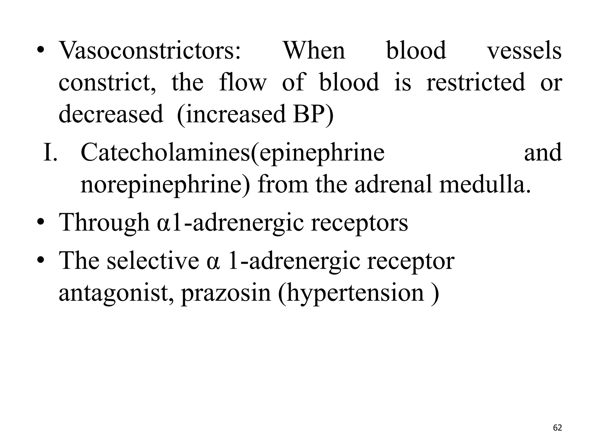 • Vasoconstrictors: When blood vessels 
constrict, the flow of blood is restricted or 
decreased (increased BP) 
I. Catecholamines(epinephrine and 
norepinephrine) from the adrenal medulla. 
• Through α1-adrenergic receptors 
• The selective α 1-adrenergic receptor 
antagonist, prazosin (hypertension ) 
62 
 