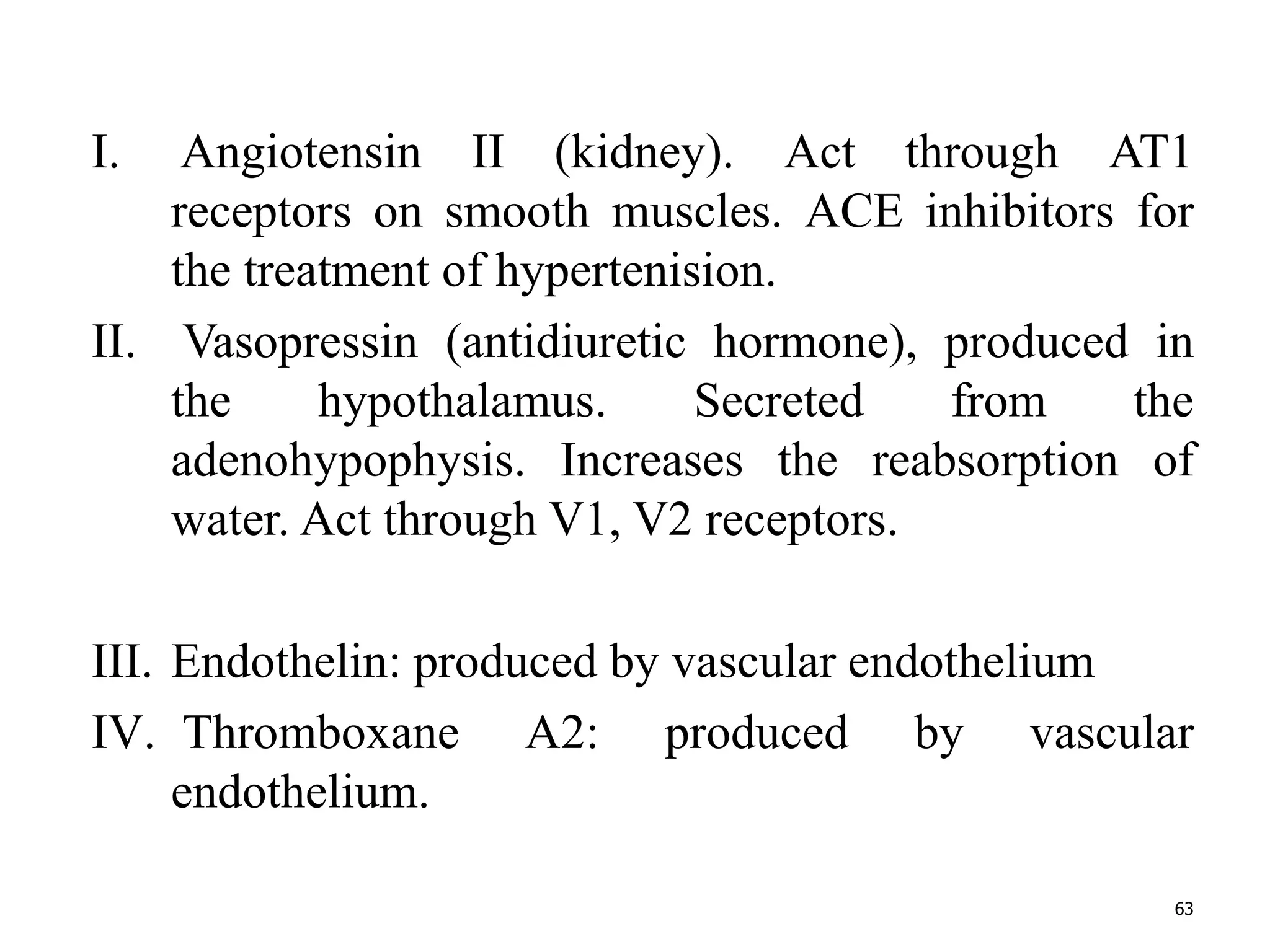 I. Angiotensin II (kidney). Act through AT1 
receptors on smooth muscles. ACE inhibitors for 
the treatment of hypertenision. 
II. Vasopressin (antidiuretic hormone), produced in 
the hypothalamus. Secreted from the 
adenohypophysis. Increases the reabsorption of 
water. Act through V1, V2 receptors. 
III. Endothelin: produced by vascular endothelium 
IV. Thromboxane A2: produced by vascular 
endothelium. 
63 
 