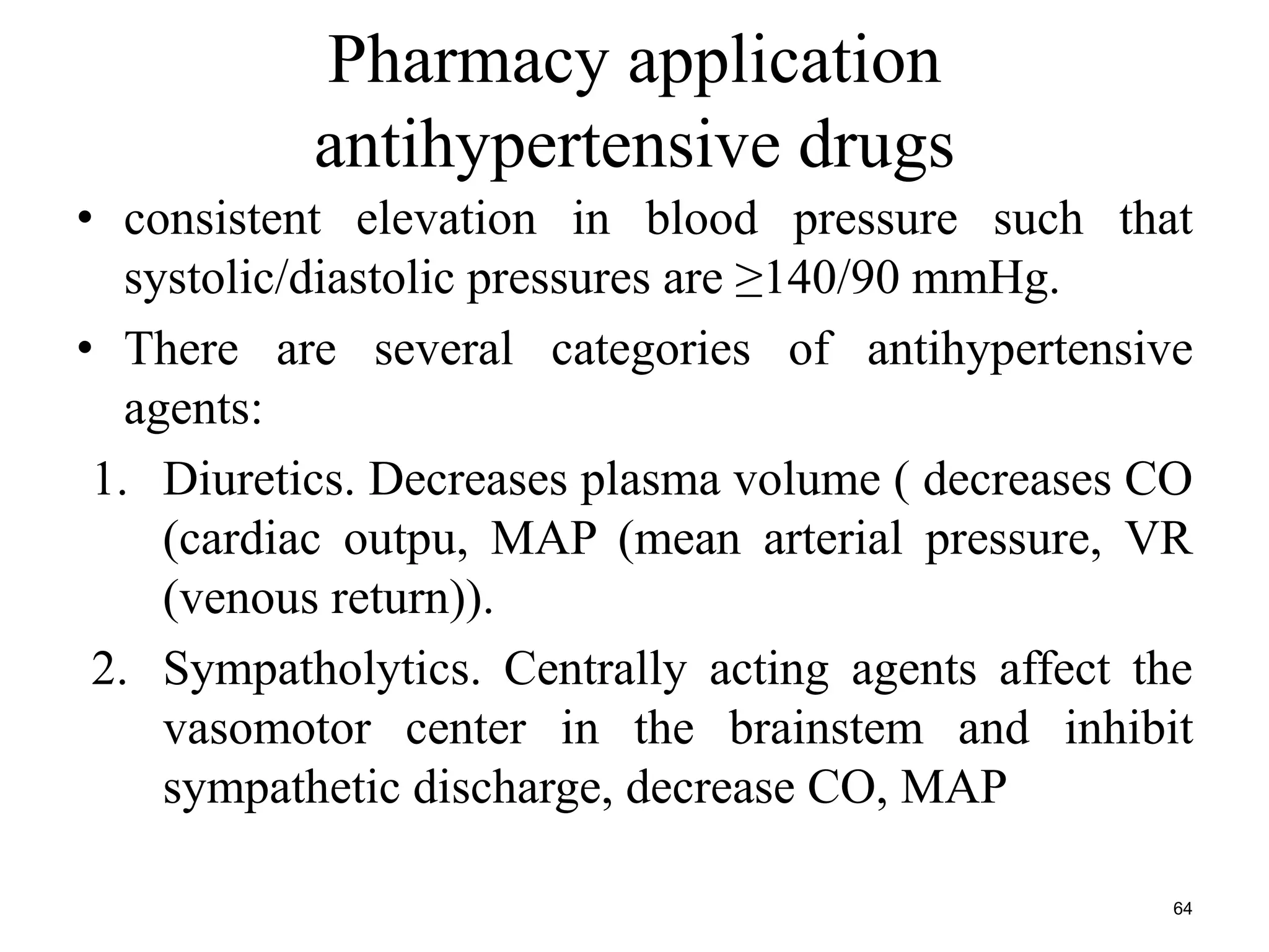 Pharmacy application 
antihypertensive drugs 
• consistent elevation in blood pressure such that 
systolic/diastolic pressures are ≥140/90 mmHg. 
• There are several categories of antihypertensive 
agents: 
1. Diuretics. Decreases plasma volume ( decreases CO 
(cardiac outpu, MAP (mean arterial pressure, VR 
(venous return)). 
2. Sympatholytics. Centrally acting agents affect the 
vasomotor center in the brainstem and inhibit 
sympathetic discharge, decrease CO, MAP 
64 
 