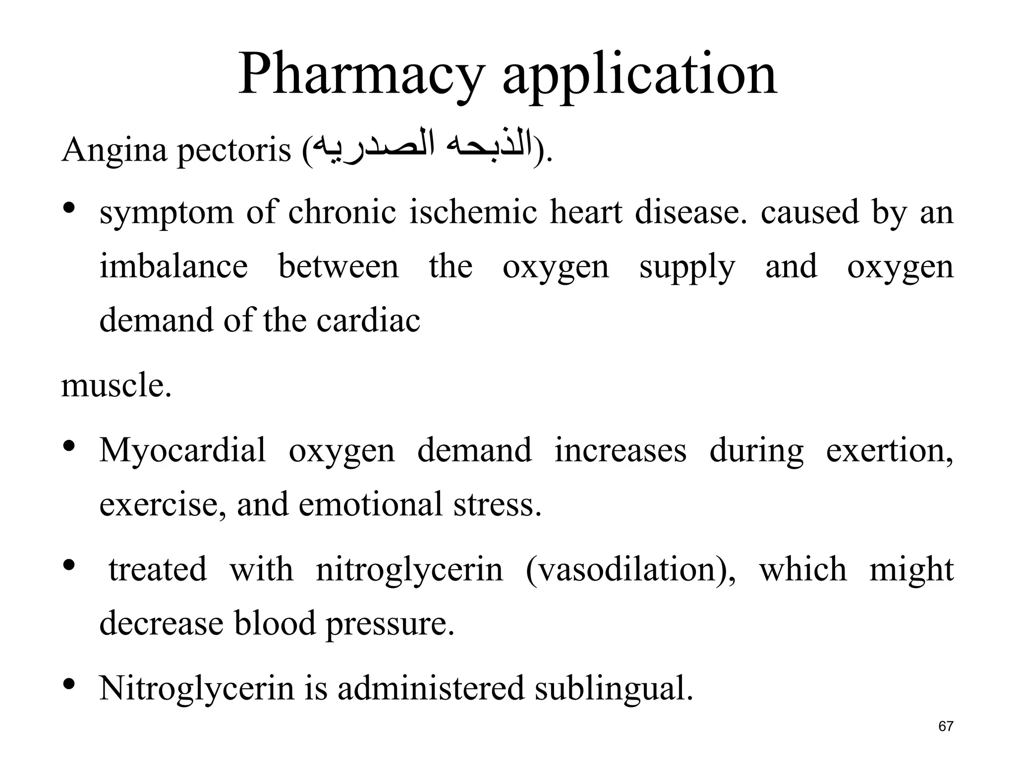 Pharmacy application 
Angina pectoris ( .(الذبحه الصدريه 
• symptom of chronic ischemic heart disease. caused by an 
imbalance between the oxygen supply and oxygen 
demand of the cardiac 
muscle. 
• Myocardial oxygen demand increases during exertion, 
exercise, and emotional stress. 
• treated with nitroglycerin (vasodilation), which might 
decrease blood pressure. 
• Nitroglycerin is administered sublingual. 
67 
 