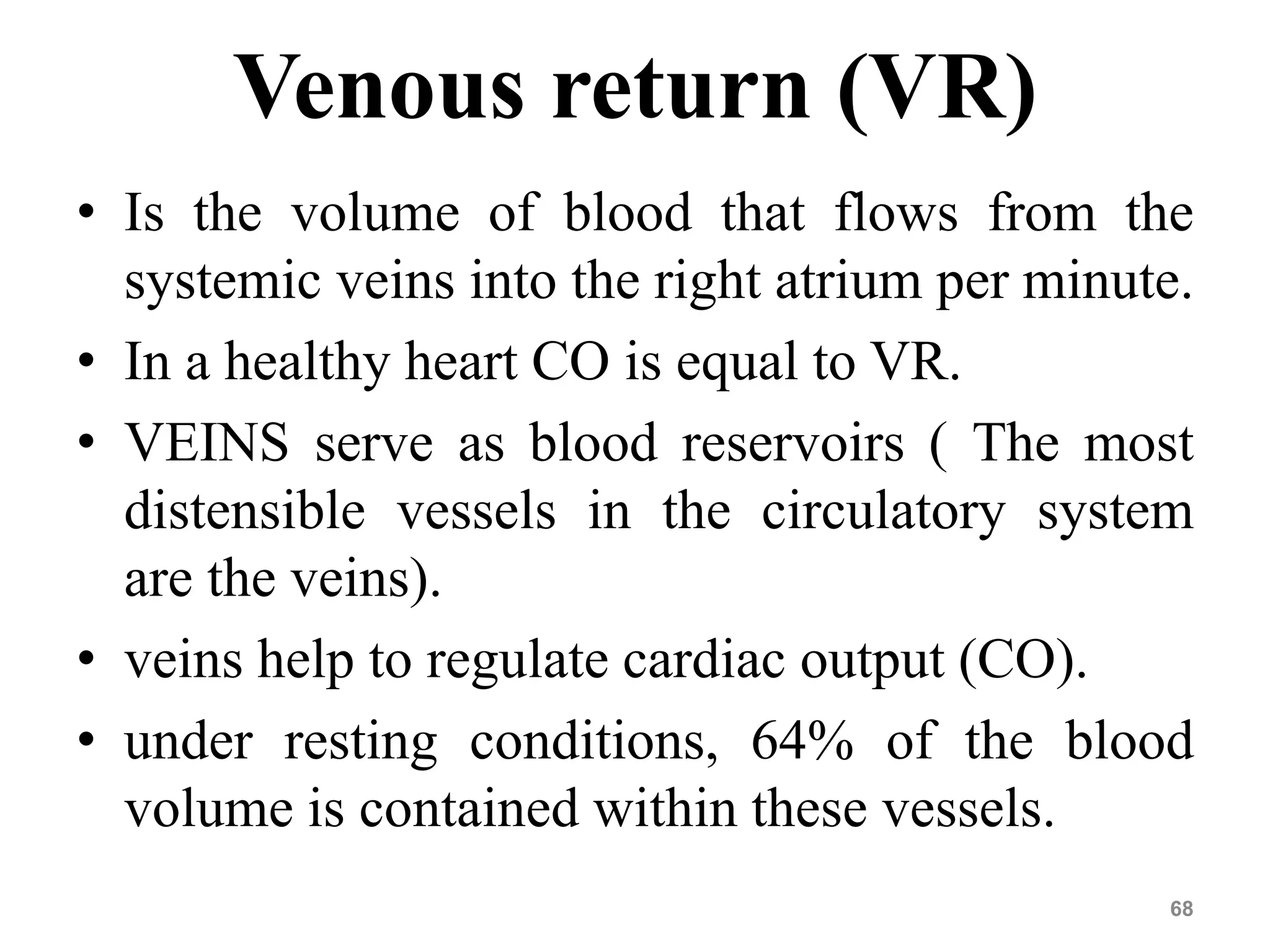 Venous return (VR) 
• Is the volume of blood that flows from the 
systemic veins into the right atrium per minute. 
• In a healthy heart CO is equal to VR. 
• VEINS serve as blood reservoirs ( The most 
distensible vessels in the circulatory system 
are the veins). 
• veins help to regulate cardiac output (CO). 
• under resting conditions, 64% of the blood 
volume is contained within these vessels. 
68 
 