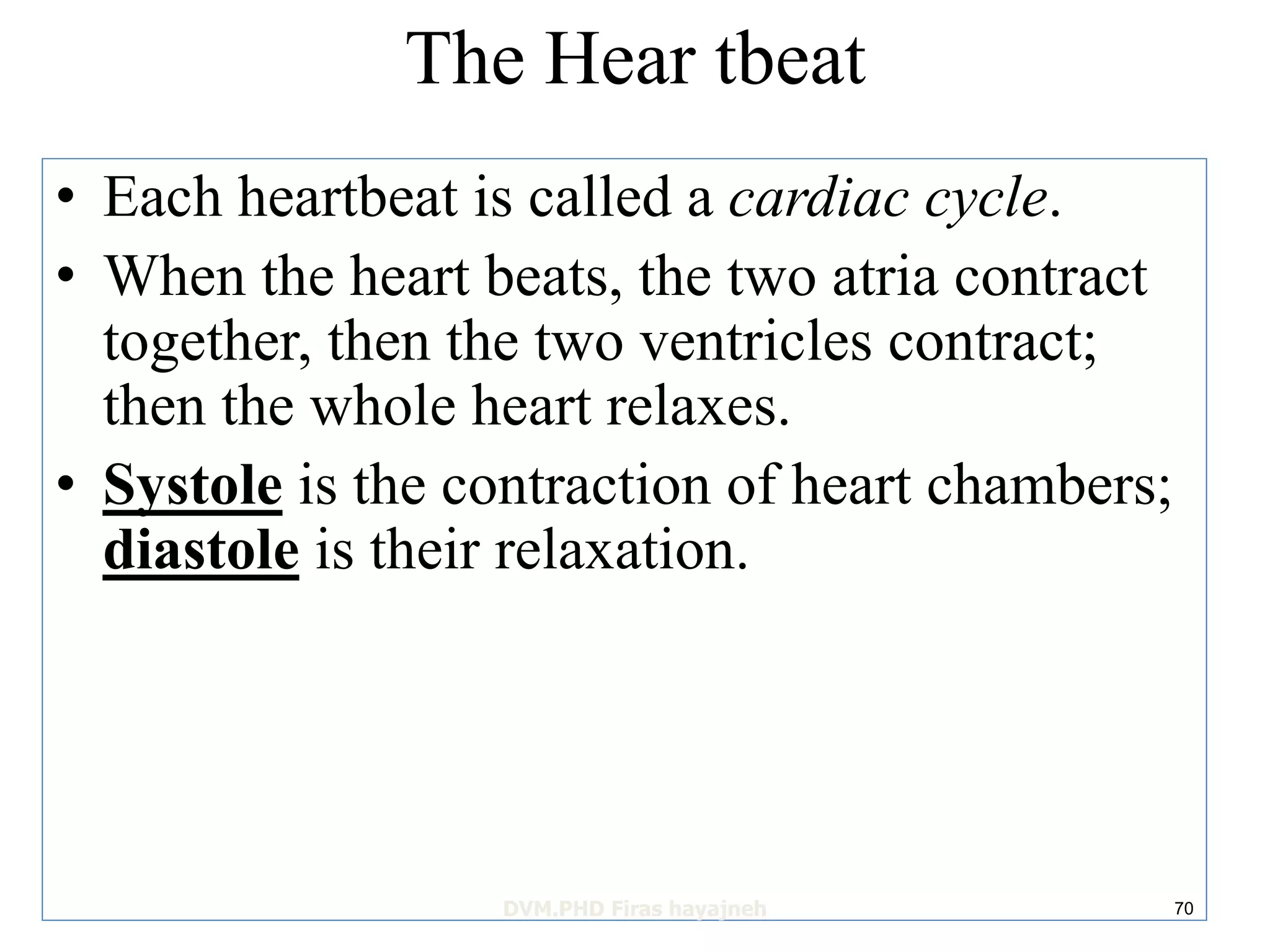 The Hear tbeat 
• Each heartbeat is called a cardiac cycle. 
• When the heart beats, the two atria contract 
together, then the two ventricles contract; 
then the whole heart relaxes. 
• Systole is the contraction of heart chambers; 
diastole is their relaxation. 
DVM.PHD Firas hayajneh 70 
 
