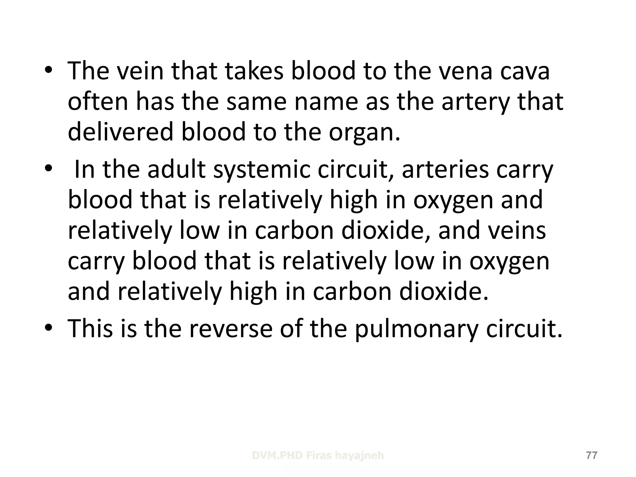 • The vein that takes blood to the vena cava 
often has the same name as the artery that 
delivered blood to the organ. 
• In the adult systemic circuit, arteries carry 
blood that is relatively high in oxygen and 
relatively low in carbon dioxide, and veins 
carry blood that is relatively low in oxygen 
and relatively high in carbon dioxide. 
• This is the reverse of the pulmonary circuit. 
DVM.PHD Firas hayajneh 77 
 
