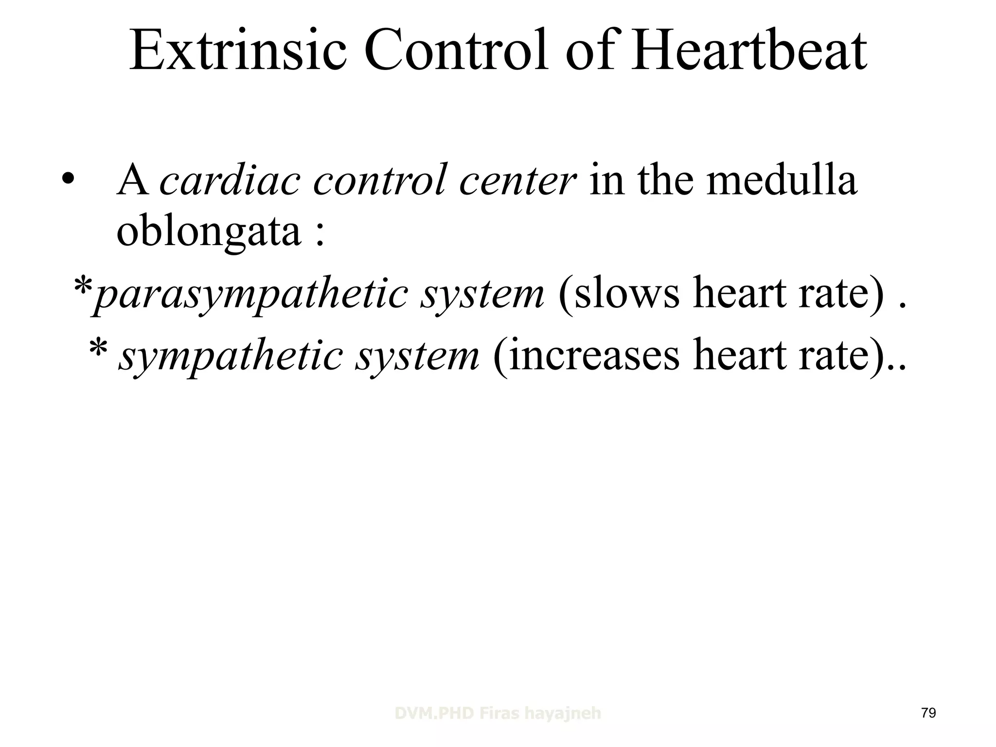 Extrinsic Control of Heartbeat 
• A cardiac control center in the medulla 
oblongata : 
*parasympathetic system (slows heart rate) . 
* sympathetic system (increases heart rate).. 
DVM.PHD Firas hayajneh 79 
 