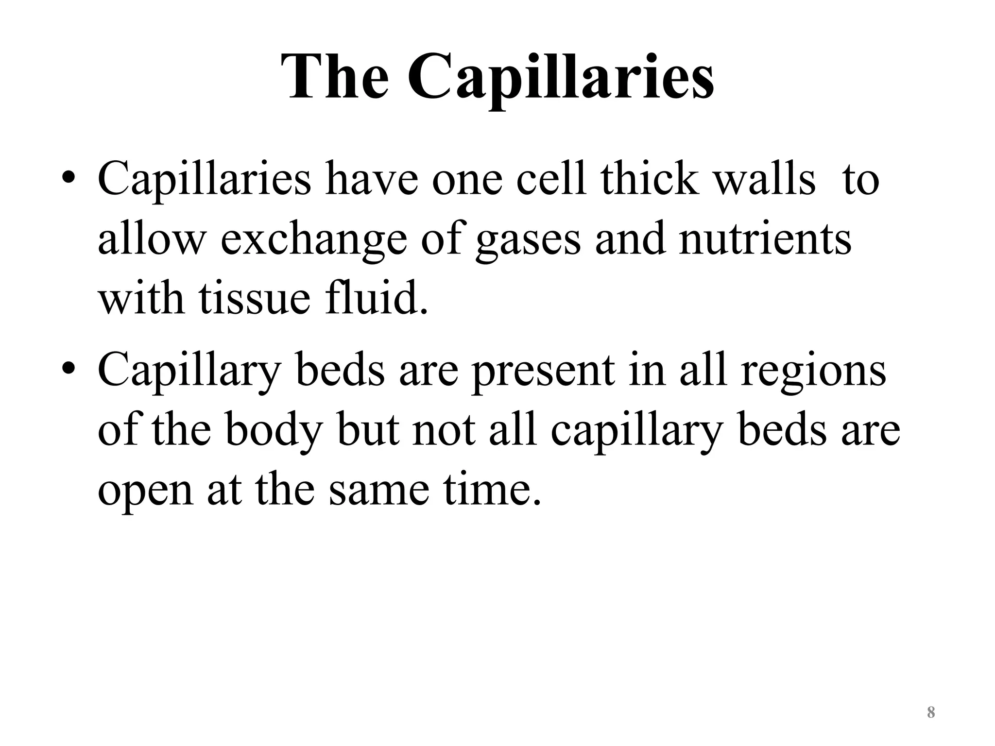 The Capillaries 
• Capillaries have one cell thick walls to 
allow exchange of gases and nutrients 
with tissue fluid. 
• Capillary beds are present in all regions 
of the body but not all capillary beds are 
open at the same time. 
8 
 