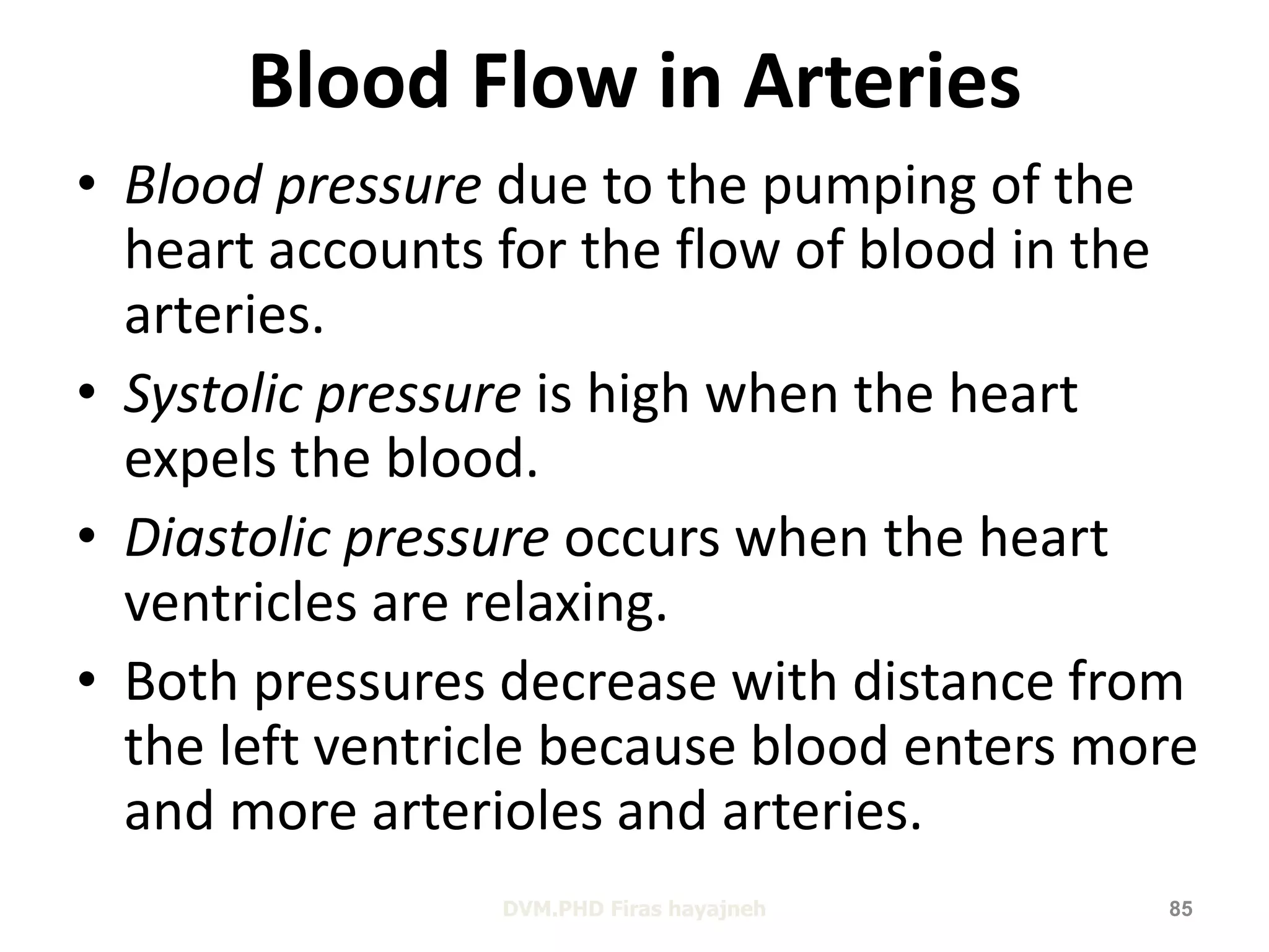 Blood Flow in Arteries 
• Blood pressure due to the pumping of the 
heart accounts for the flow of blood in the 
arteries. 
• Systolic pressure is high when the heart 
expels the blood. 
• Diastolic pressure occurs when the heart 
ventricles are relaxing. 
• Both pressures decrease with distance from 
the left ventricle because blood enters more 
and more arterioles and arteries. 
DVM.PHD Firas hayajneh 85 
 