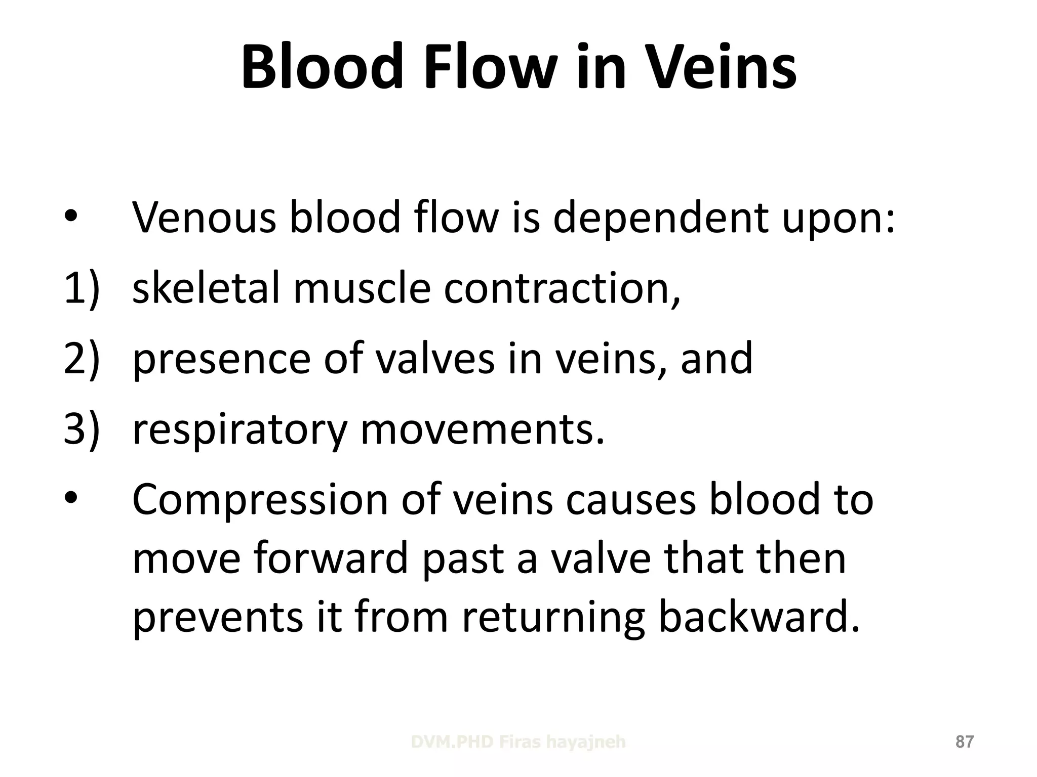 Blood Flow in Veins 
• Venous blood flow is dependent upon: 
1) skeletal muscle contraction, 
2) presence of valves in veins, and 
3) respiratory movements. 
• Compression of veins causes blood to 
move forward past a valve that then 
prevents it from returning backward. 
DVM.PHD Firas hayajneh 87 
 