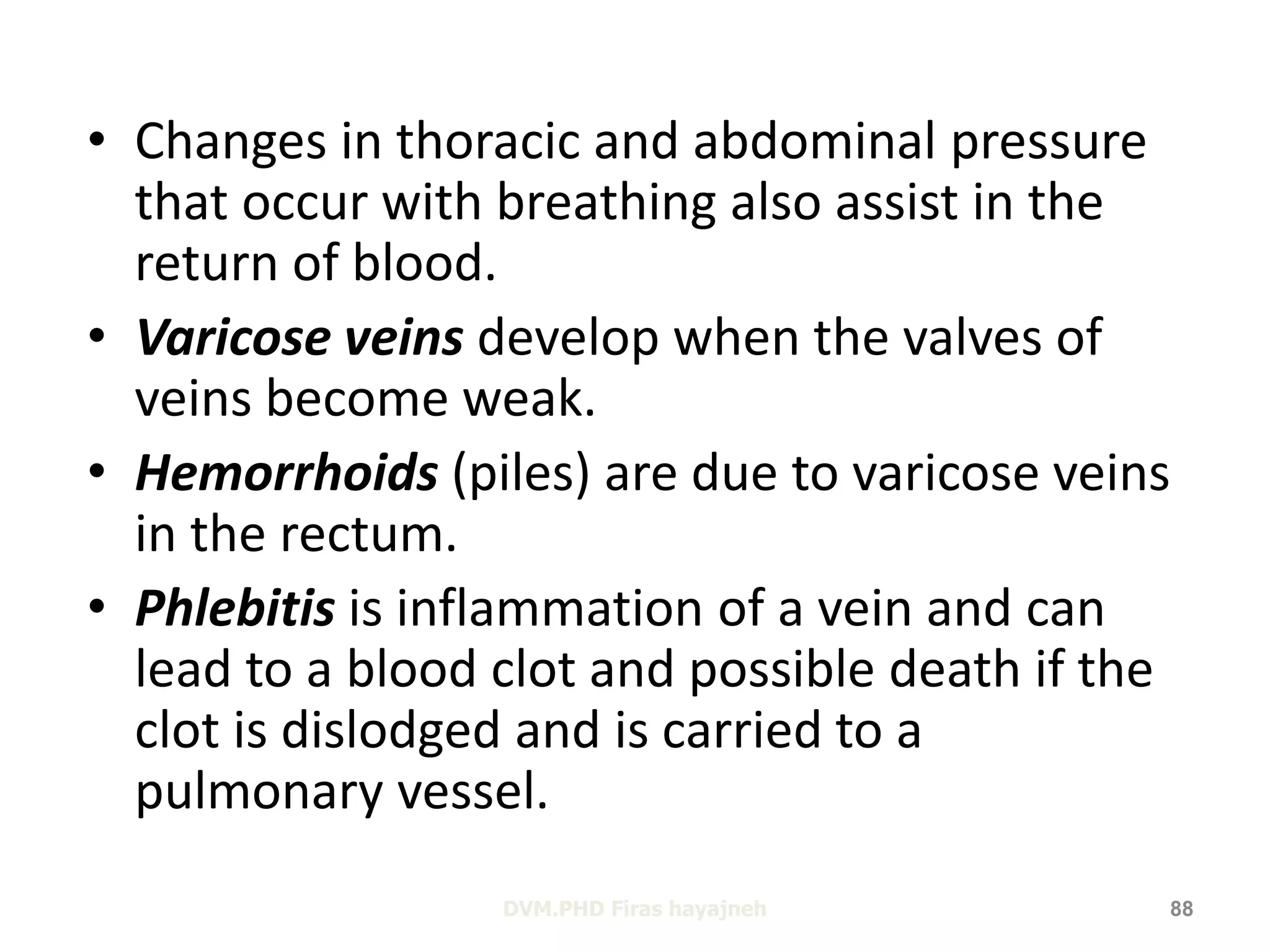 • Changes in thoracic and abdominal pressure 
that occur with breathing also assist in the 
return of blood. 
• Varicose veins develop when the valves of 
veins become weak. 
• Hemorrhoids (piles) are due to varicose veins 
in the rectum. 
• Phlebitis is inflammation of a vein and can 
lead to a blood clot and possible death if the 
clot is dislodged and is carried to a 
pulmonary vessel. 
DVM.PHD Firas hayajneh 88 
 