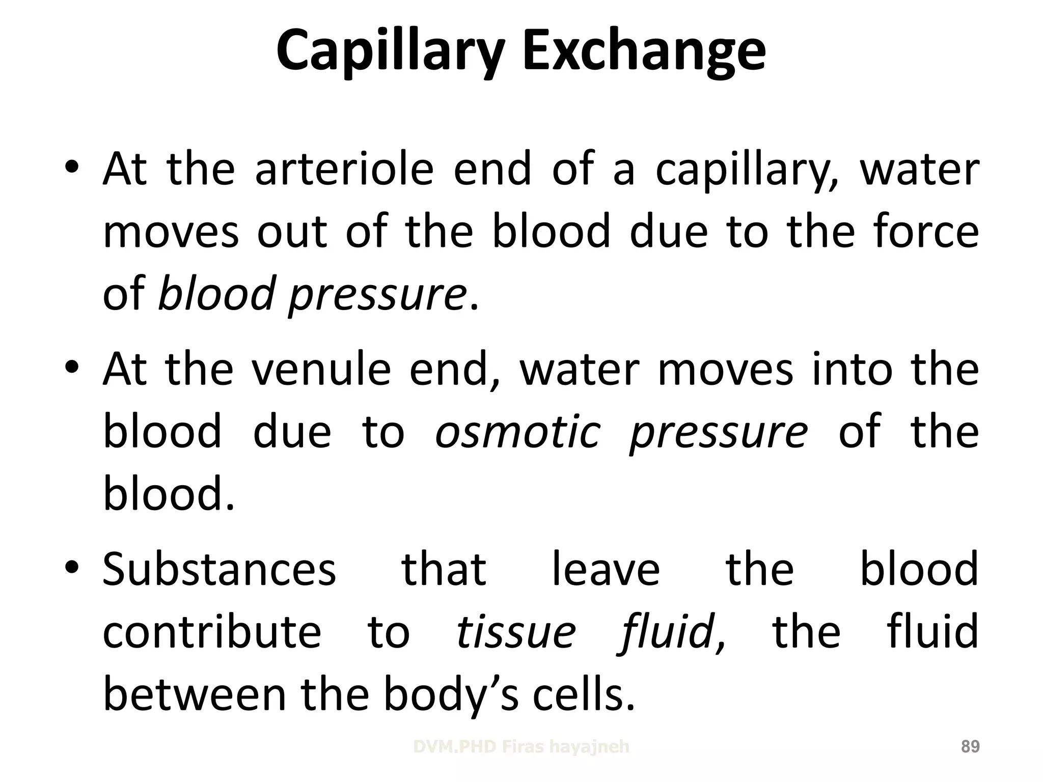 Capillary Exchange 
• At the arteriole end of a capillary, water 
moves out of the blood due to the force 
of blood pressure. 
• At the venule end, water moves into the 
blood due to osmotic pressure of the 
blood. 
• Substances that leave the blood 
contribute to tissue fluid, the fluid 
between the body’s cells. 
DVM.PHD Firas hayajneh 89 
 