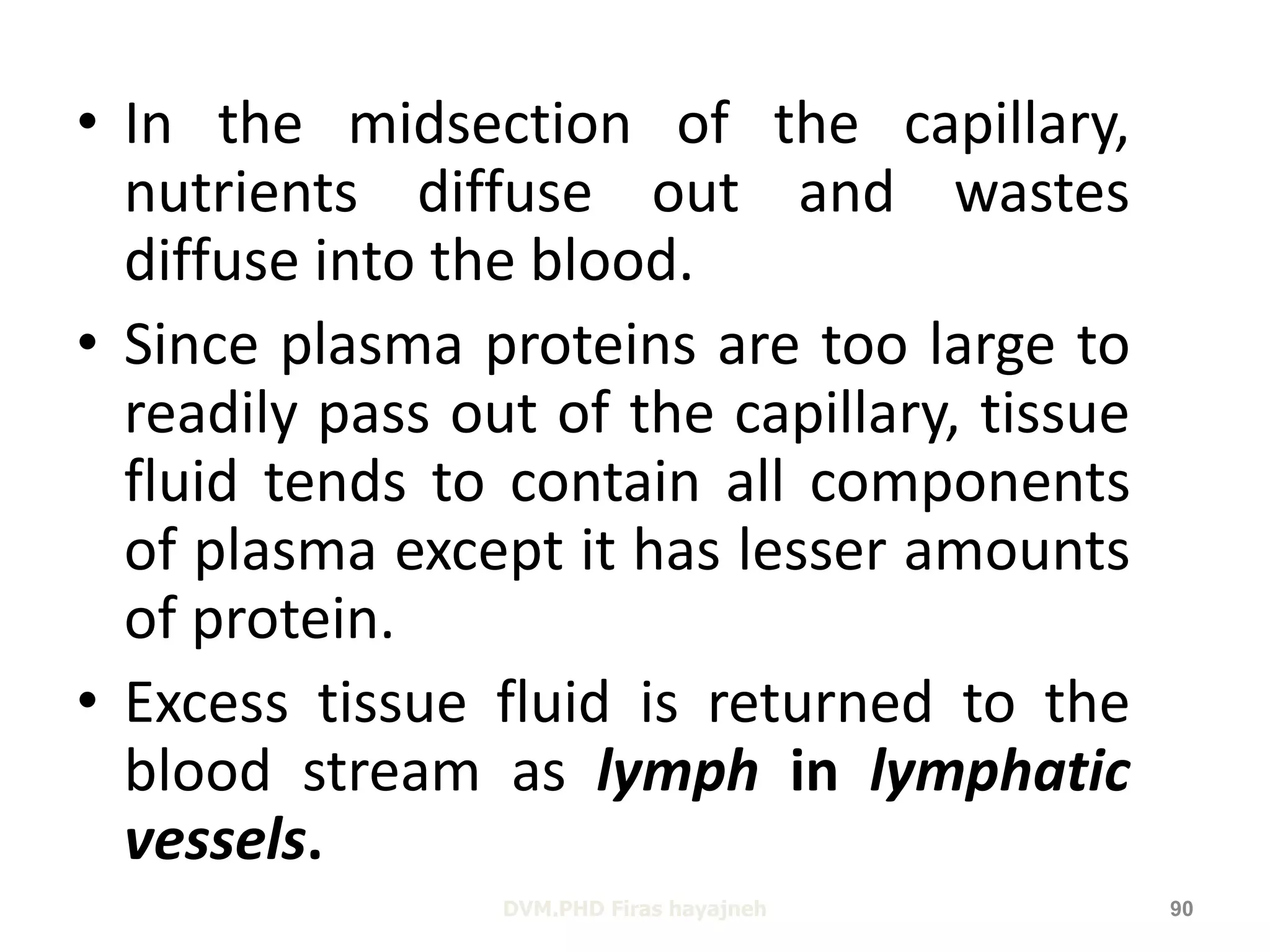• In the midsection of the capillary, 
nutrients diffuse out and wastes 
diffuse into the blood. 
• Since plasma proteins are too large to 
readily pass out of the capillary, tissue 
fluid tends to contain all components 
of plasma except it has lesser amounts 
of protein. 
• Excess tissue fluid is returned to the 
blood stream as lymph in lymphatic 
vessels. 
DVM.PHD Firas hayajneh 90 
 