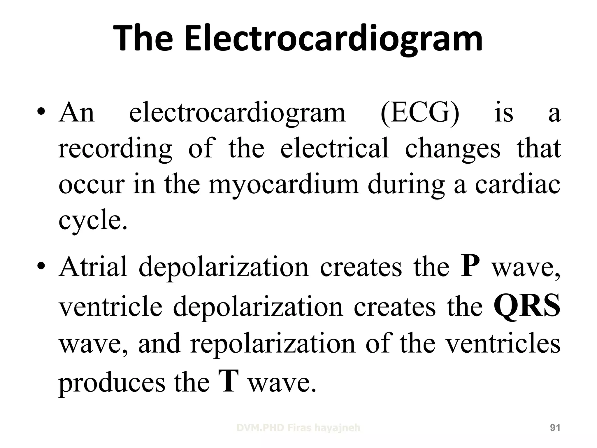 The Electrocardiogram 
• An electrocardiogram (ECG) is a 
recording of the electrical changes that 
occur in the myocardium during a cardiac 
cycle. 
• Atrial depolarization creates the P wave, 
ventricle depolarization creates the QRS 
wave, and repolarization of the ventricles 
produces the T wave. 
DVM.PHD Firas hayajneh 91 
 