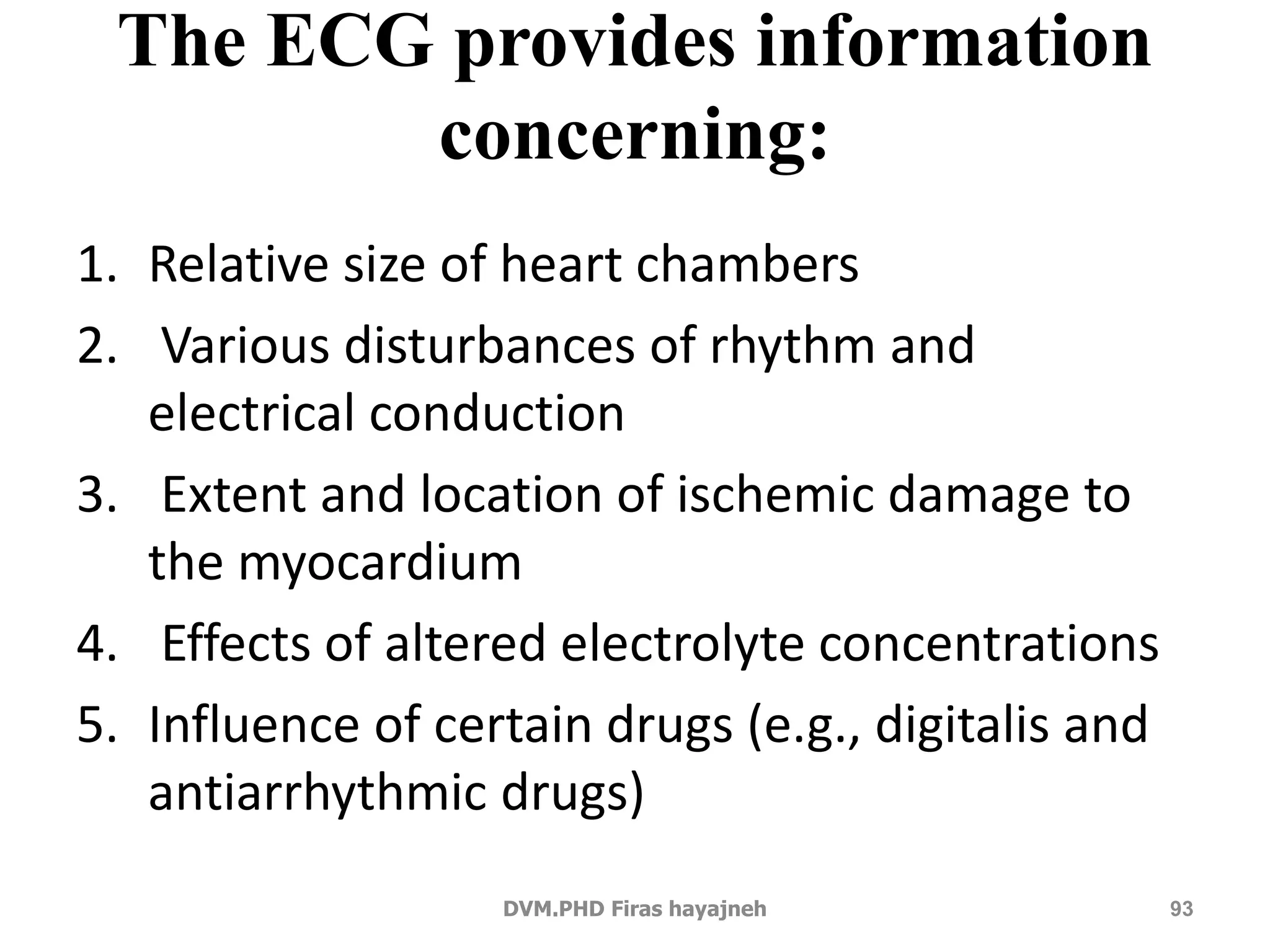 The ECG provides information 
concerning: 
1. Relative size of heart chambers 
2. Various disturbances of rhythm and 
electrical conduction 
3. Extent and location of ischemic damage to 
the myocardium 
4. Effects of altered electrolyte concentrations 
5. Influence of certain drugs (e.g., digitalis and 
antiarrhythmic drugs) 
DVM.PHD Firas hayajneh 93 
 