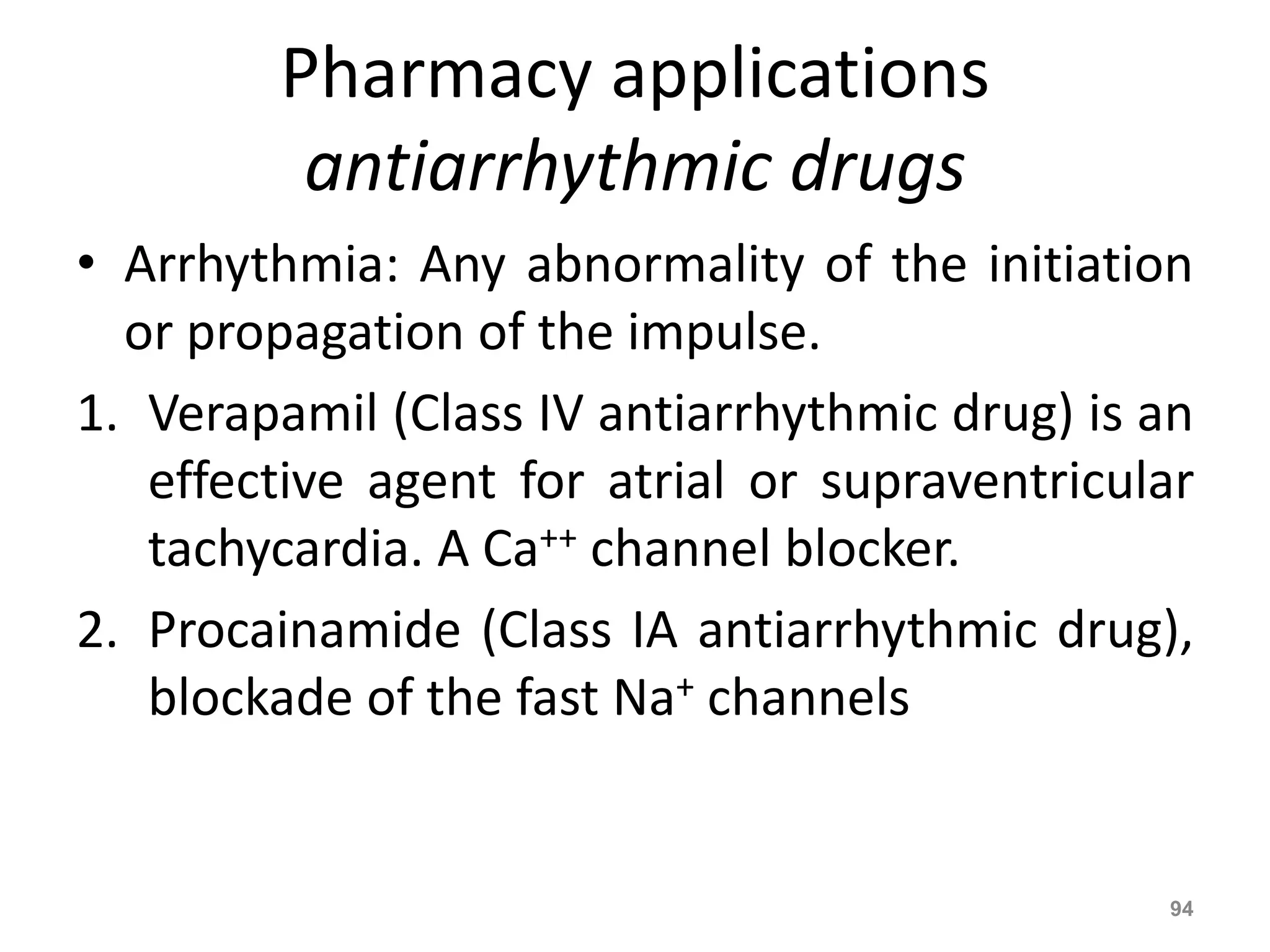 Pharmacy applications 
antiarrhythmic drugs 
• Arrhythmia: Any abnormality of the initiation 
or propagation of the impulse. 
1. Verapamil (Class IV antiarrhythmic drug) is an 
effective agent for atrial or supraventricular 
tachycardia. A Ca++ channel blocker. 
2. Procainamide (Class IA antiarrhythmic drug), 
blockade of the fast Na+ channels 
94 
 