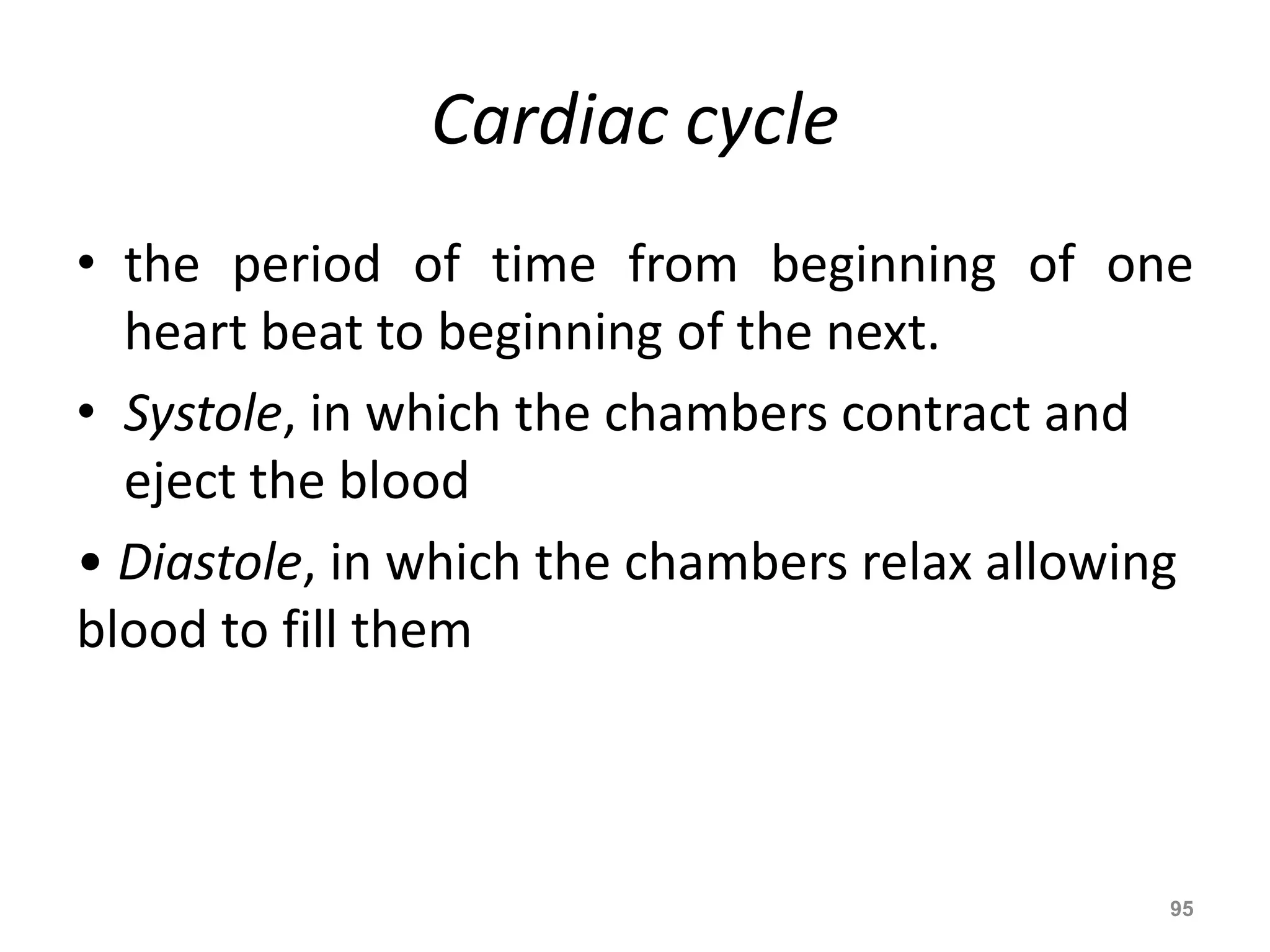 Cardiac cycle 
• the period of time from beginning of one 
heart beat to beginning of the next. 
• Systole, in which the chambers contract and 
eject the blood 
• Diastole, in which the chambers relax allowing 
blood to fill them 
95 
 