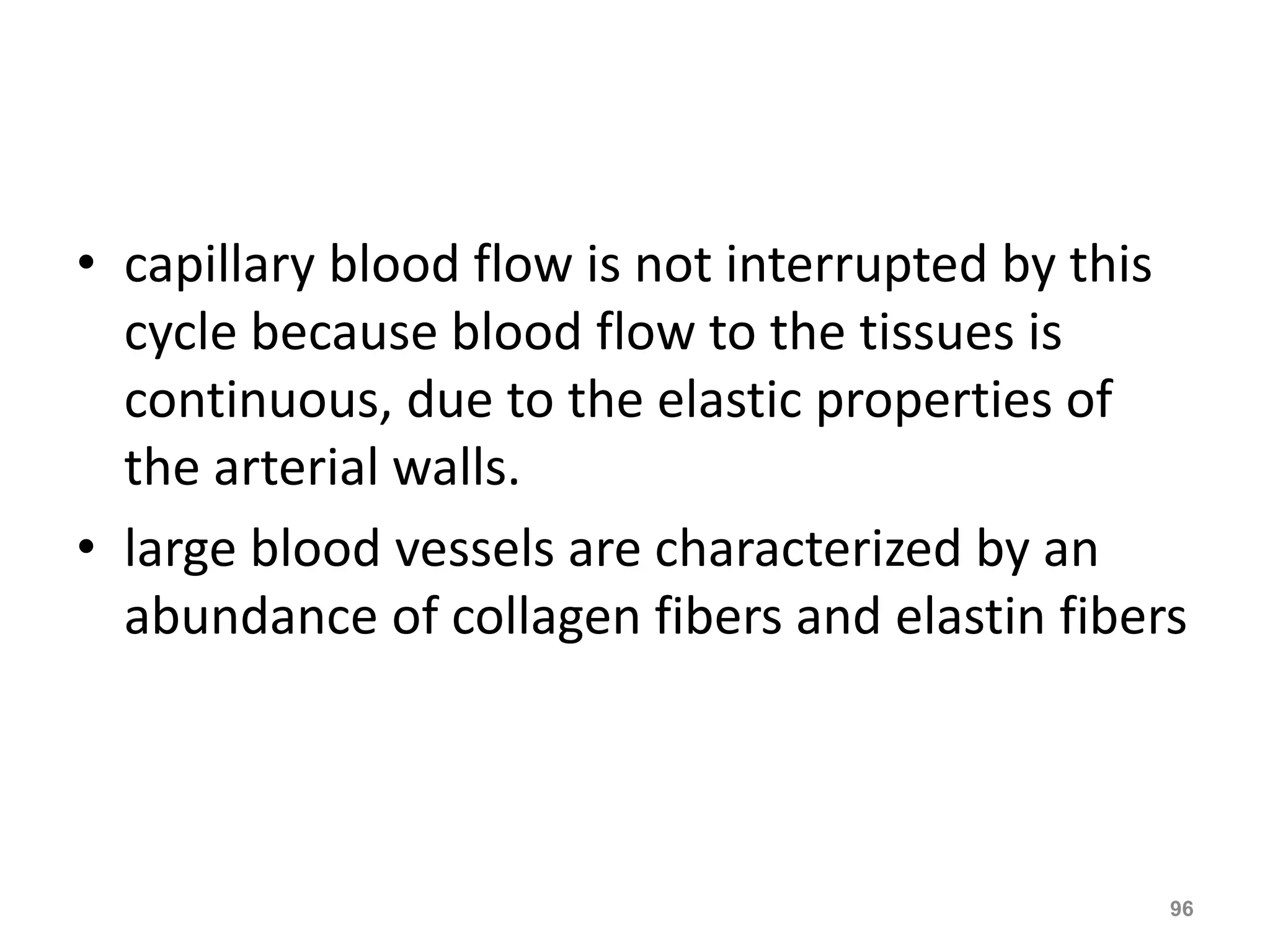 • capillary blood flow is not interrupted by this 
cycle because blood flow to the tissues is 
continuous, due to the elastic properties of 
the arterial walls. 
• large blood vessels are characterized by an 
abundance of collagen fibers and elastin fibers 
96 
 