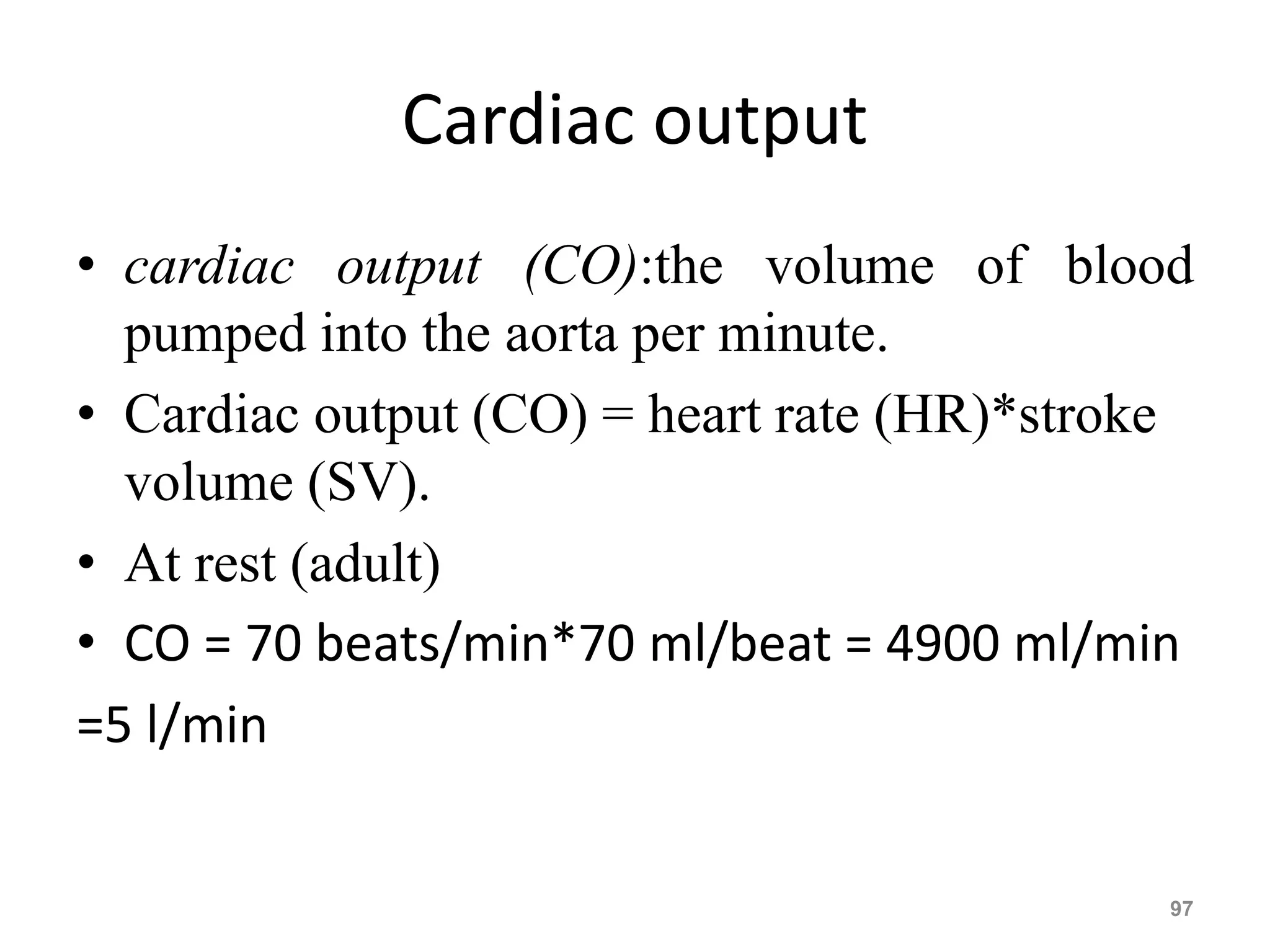Cardiac output 
• cardiac output (CO):the volume of blood 
pumped into the aorta per minute. 
• Cardiac output (CO) = heart rate (HR)*stroke 
volume (SV). 
• At rest (adult) 
• CO = 70 beats/min*70 ml/beat = 4900 ml/min 
=5 l/min 
97 
 