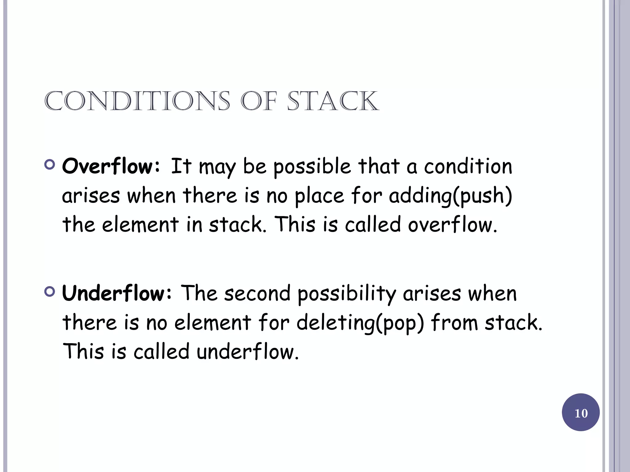 CONDITIONS OF STACK Overflow:  It may be possible that a condition arises when there is no place for adding(push) the element in stack. This is called overflow. Underflow:  The second possibility arises when there is no element for deleting(pop) from stack. This is called underflow. 