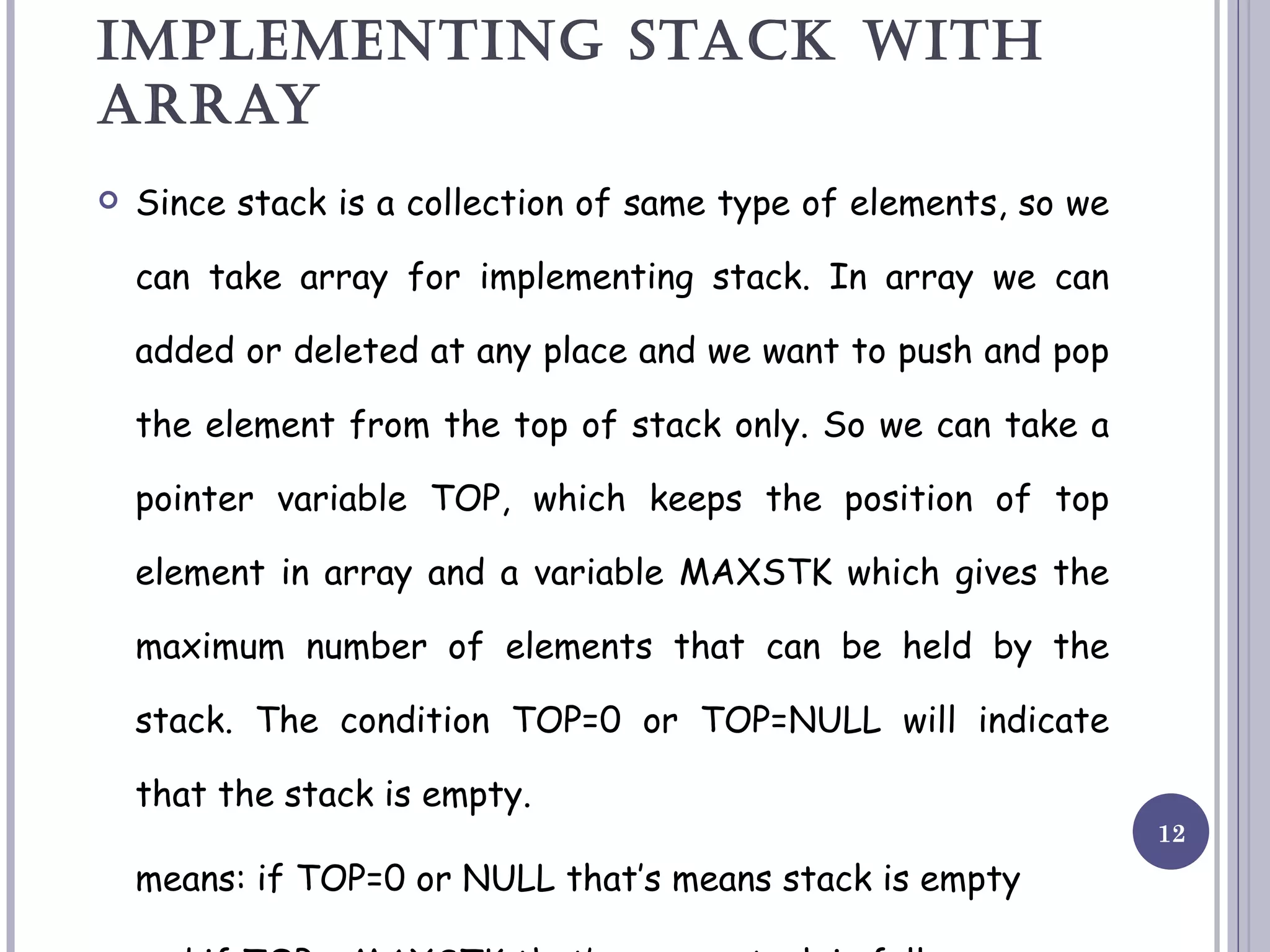 IMPLEMENTING STACK WITH ARRAY Since stack is a collection of same type of elements, so we can take array for implementing stack. In array we can added or deleted at any place and we want to push and pop the element from the top of stack only. So we can take a pointer variable TOP, which keeps the position of top element in array and a variable MAXSTK which gives the maximum number of elements that can be held by the stack. The condition TOP=0 or TOP=NULL will indicate that the stack is empty. means: if TOP=0 or NULL that’s means stack is empty and if TOP = MAXSTK that’s means stack is full. 