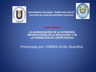 UNIVERSIDAD NACIONAL “PEDRO RUIZ GALLO”
FACULTAD DE CIENCIAS HISTÓRICO SOCIALES
TRABAJO INDIVIDUAL
LA GLOBALIZACIÓN DE LA ECONOMÍA:
REPERCUCIONES EN LA EDUCACIÓN Y EN
LA FORMACIÓN DE COMPETENCIAS
Presentado por: CORREA OCAS, Ricardina
 