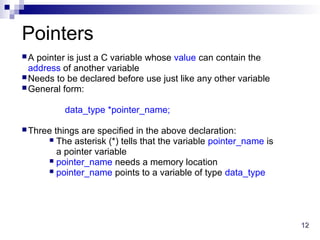12
12
Pointers
A pointer is just a C variable whose value can contain the
address of another variable
Needs to be declared before use just like any other variable
General form:
data_type *pointer_name;
Three things are specified in the above declaration:
 The asterisk (*) tells that the variable pointer_name is
a pointer variable
 pointer_name needs a memory location
 pointer_name points to a variable of type data_type
 