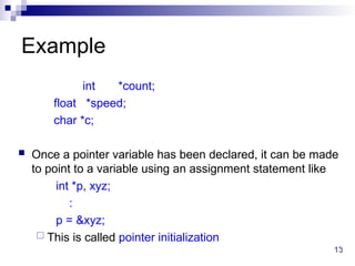 13
13
Example
int *count;
float *speed;
char *c;
 Once a pointer variable has been declared, it can be made
to point to a variable using an assignment statement like
int *p, xyz;
:
p = &xyz;
 This is called pointer initialization
 