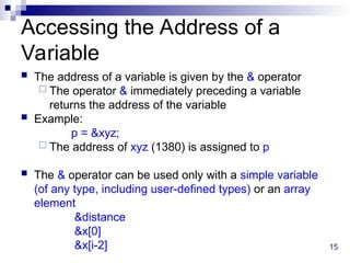 15
15
Accessing the Address of a
Variable
 The address of a variable is given by the & operator
 The operator & immediately preceding a variable
returns the address of the variable
 Example:
p = &xyz;
 The address of xyz (1380) is assigned to p
 The & operator can be used only with a simple variable
(of any type, including user-defined types) or an array
element
&distance
&x[0]
&x[i-2]
 