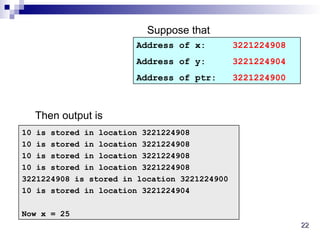 22
22
10 is stored in location 3221224908
10 is stored in location 3221224908
10 is stored in location 3221224908
10 is stored in location 3221224908
3221224908 is stored in location 3221224900
10 is stored in location 3221224904
Now x = 25
Address of x: 3221224908
Address of y: 3221224904
Address of ptr: 3221224900
Suppose that
Then output is
 