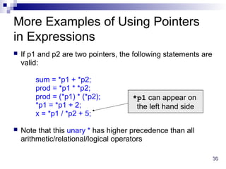 30
30
More Examples of Using Pointers
in Expressions
 If p1 and p2 are two pointers, the following statements are
valid:
sum = *p1 + *p2;
prod = *p1 * *p2;
prod = (*p1) * (*p2);
*p1 = *p1 + 2;
x = *p1 / *p2 + 5;
 Note that this unary * has higher precedence than all
arithmetic/relational/logical operators
*p1 can appear on
the left hand side
 
