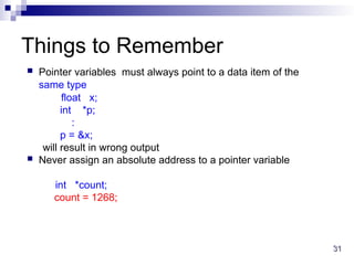 31
31
Things to Remember
 Pointer variables must always point to a data item of the
same type
float x;
int *p;
:
p = &x;
will result in wrong output
 Never assign an absolute address to a pointer variable
int *count;
count = 1268;
 
