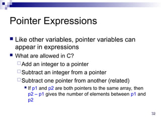32
32
Pointer Expressions
 Like other variables, pointer variables can
appear in expressions
 What are allowed in C?
Add an integer to a pointer
Subtract an integer from a pointer
Subtract one pointer from another (related)
 If p1 and p2 are both pointers to the same array, then
p2 – p1 gives the number of elements between p1 and
p2
 